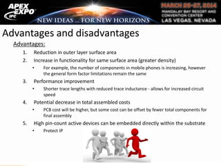 Advantages and disadvantages
Advantages:
1. Reduction in outer layer surface area
2. Increase in functionality for same surface area (greater density)
• For example, the number of components in mobile phones is increasing, however
the general form factor limitations remain the same
3. Performance improvement
• Shorter trace lengths with reduced trace inductance - allows for increased circuit
speed
4. Potential decrease in total assembled costs
• PCB cost will be higher, but some cost can be offset by fewer total components for
final assembly
5. High pin-count active devices can be embedded directly within the substrate
• Protect IP
 