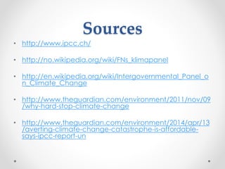 Sources
• http://www.ipcc.ch/
• http://no.wikipedia.org/wiki/FNs_klimapanel
• http://en.wikipedia.org/wiki/Intergovernmental_Panel_o
n_Climate_Change
• http://www.theguardian.com/environment/2011/nov/09
/why-hard-stop-climate-change
• http://www.theguardian.com/environment/2014/apr/13
/averting-climate-change-catastrophe-is-affordable-
says-ipcc-report-un
 