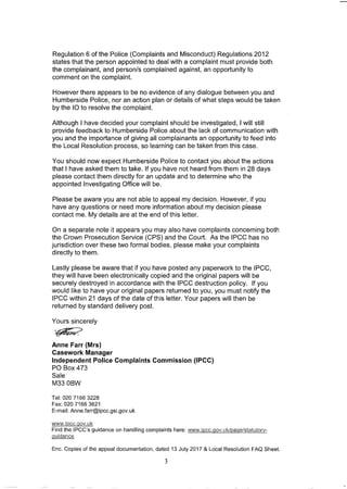 Regulation 6 of the Police (Complaints and Misconduct) Regulations 2012
states that the person appointed to deal with a complaint must provide both
the complainant, and person/s complained against, an opportunity to
comment on the complaint.
However there appears to be no evidence of any dialogue between you and
Humberside Police, nor an action plan or details of what steps would be taken
by the 10 to resolve the complaint.
Although I have decided your complaint should be investigated, I will still
provide feedback to Humberside Police about the lack of communication with
you and the importance of giving all complainants an opportunity to feed into
the Local Resolution process, so learning can be taken from this case.
You should now expect Humberside Police to contact you about the actions
that I have asked them to take. If you have not heard from them in 28 days
please contact them directly for an update and to determine who the
appointed Investigating Office will be.
Please be aware you are not able to appeal my decision. However, if you
have any questions or need more information about my decision please
contact me. My details are at the end of this letter.
On a separate note it appears you may also have complaints concerning both
the Crown Prosecution Service (CPS) and the Court. As the IPCC has no
jurisdiction over these two formal bodies, please make your complaints
directly to them.
Lastly please be aware that if you have posted any paperwork to the IPCC,
they will have been electronically copied and the original papers will be
securely destroyed in accordance with the IPCC destruction policy. If you
would like to have your original papers returned to you, you must notify the
IPCC within 21 days of the date of this letter. Your papers will then be
returned by standard delivery post.
Yours sincerely
~
Anne Farr (Mrs)
Casework Manager
Independent Police Complaints Commission (IPCC)
PO Box 473
Sale
M330BW
Tel: 020 7166 3228
Fax: 020 71663621
E-mail: AnneJarr@ipcc.gsi.gov.uk
www.iPCC.gov.uk
Find the IPCC's guidance on handling complaints here: wlvw.ipcc.gov.ukloage/statutory-
guidance
Enc. Copies of the appeal documentation, dated 13 July 2017 & Local Resolution FAQ Sheet.
3
 