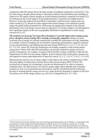 Final Plenary                                      Special Report Renewable Energy Sources (SRREN)

compared to other RE options due to the large number of feedback mechanisms involved [2.2, 2.6].
For solar energy, though climate change is expected to influence the distribution and variability of
cloud cover, the impact of these changes on overall technical potential is expected to be small [3.2].
For hydropower the overall impacts on the global potential is expected to be slightly positive.
However, results also indicate the possibility of substantial variations across regions and even
within countries [5.2]. Research to date suggests that climate change is not expected to greatly
impact the global technical potential for wind energy development but changes in the regional
distribution of the wind energy resource may be expected [7.2]. Climate change is not anticipated to
have significant impacts on the size or geographic distribution of geothermal or ocean energy
resources [4.2, 6.2].
The levelized cost of energy 8 for many RE technologies is currently higher than existing energy
prices, though in various settings RE is already economically competitive. Ranges of recent
levelized costs of energy for selected commercially available RE technologies are wide, depending
on a number of factors including, but not limited to, technology characteristics, regional variations
in cost and performance, and differing discount rates (Figure SPM.5) [1.3.2, 2.3, 2.7, 3.8, 4.8, 5.8,
6.7, 7.8, 10.5, Annex III]. Some RE technologies are broadly competitive with existing market
energy prices. Many of the other RE technologies can provide competitive energy services in
certain circumstances, for example, in regions with favourable resource conditions or that lack the
infrastructure for other low-cost energy supplies. In most regions of the world, policy measures are
still required to ensure rapid deployment of many RE sources. [2.3, 2.7, 3.8, 4.7, 5.8, 6.7, 7.8, 10.5]
Monetizing the external costs of energy supply would improve the relative competitiveness of RE.
The same applies if market prices increase due to other reasons (Figure SPM.5) [10.6]. The
levelized cost of energy for a technology is not the sole determinant of its value or economic
competitiveness. The attractiveness of a specific energy supply option depends also on broader
economic as well as environmental and social aspects, and the contribution that the technology
provides to meeting specific energy services (e.g., peak electricity demands) or imposes in the form
of ancillary costs on the energy system (e.g., the costs of integration) [8.2, 9.3, 10.6].




8
  The levelized cost of energy represents the cost of an energy generating system over its lifetime; it is calculated as the
per-unit price at which energy must be generated from a specific source over its lifetime to break even. It usually
includes all private costs that accrue upstream in the value chain, but does not include the downstream cost of delivery
to the final customer; the cost of integration; or external environmental or other costs. Subsidies and tax credits are also
not included.

                                                         9 of 25                                                   SPM
Approved Text                                                                                                  9-May-11
 