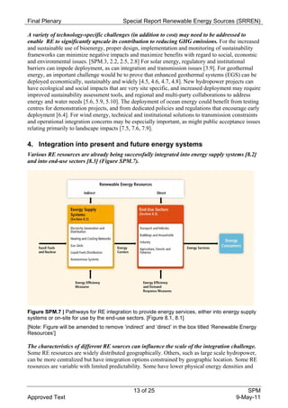 Final Plenary                            Special Report Renewable Energy Sources (SRREN)

A variety of technology-specific challenges (in addition to cost) may need to be addressed to
enable RE to significantly upscale its contribution to reducing GHG emissions. For the increased
and sustainable use of bioenergy, proper design, implementation and monitoring of sustainability
frameworks can minimize negative impacts and maximize benefits with regard to social, economic
and environmental issues. [SPM.3, 2.2, 2.5, 2.8] For solar energy, regulatory and institutional
barriers can impede deployment, as can integration and transmission issues [3.9]. For geothermal
energy, an important challenge would be to prove that enhanced geothermal systems (EGS) can be
deployed economically, sustainably and widely [4.5, 4.6, 4.7, 4.8]. New hydropower projects can
have ecological and social impacts that are very site specific, and increased deployment may require
improved sustainability assessment tools, and regional and multi-party collaborations to address
energy and water needs [5.6, 5.9, 5.10]. The deployment of ocean energy could benefit from testing
centres for demonstration projects, and from dedicated policies and regulations that encourage early
deployment [6.4]. For wind energy, technical and institutional solutions to transmission constraints
and operational integration concerns may be especially important, as might public acceptance issues
relating primarily to landscape impacts [7.5, 7.6, 7.9].

4. Integration into present and future energy systems
Various RE resources are already being successfully integrated into energy supply systems [8.2]
and into end-use sectors [8.3] (Figure SPM.7).




Figure SPM.7 | Pathways for RE integration to provide energy services, either into energy supply
systems or on-site for use by the end-use sectors. [Figure 8.1, 8.1]
[Note: Figure will be amended to remove ‘indirect’ and ‘direct’ in the box titled ‘Renewable Energy
Resources’]

The characteristics of different RE sources can influence the scale of the integration challenge.
Some RE resources are widely distributed geographically. Others, such as large scale hydropower,
can be more centralized but have integration options constrained by geographic location. Some RE
resources are variable with limited predictability. Some have lower physical energy densities and



                                             13 of 25                                         SPM
Approved Text                                                                             9-May-11
 
