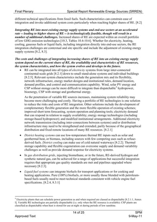 Final Plenary                                    Special Report Renewable Energy Sources (SRREN)

different technical specifications from fossil fuels. Such characteristics can constrain ease of
integration and invoke additional system costs particularly when reaching higher shares of RE. [8.2]

Integrating RE into most existing energy supply systems and end-use sectors at an accelerated
rate -- leading to higher shares of RE -- is technologically feasible, though will result in a
number of additional challenges. Increased shares of RE are expected within an overall portfolio
of low GHG emission technologies [10.3, Tables 10.4-10.6]. Whether for electricity, heating,
cooling, gaseous fuels or liquid fuels, including integration directly into end-use sectors, the RE
integration challenges are contextual and site specific and include the adjustment of existing energy
supply systems [8.2, 8.3].

The costs and challenges of integrating increasing shares of RE into an existing energy supply
system depend on the current share of RE, the availability and characteristics of RE resources,
the system characteristics, and how the system evolves and develops in the future.
     RE can be integrated into all types of electricity systems from large inter-connected
        continental-scale grids [8.2.1] down to small stand-alone systems and individual buildings
        [8.2.5]. Relevant system characteristics include the generation mix and its flexibility,
        network infrastructure, energy market designs and institutional rules, demand location,
        demand profiles, and control and communication capability. Wind, solar PV energy and
        CSP without storage can be more difficult to integrate than dispatchable 9 hydropower,
        bioenergy, CSP with storage and geothermal energy.
         As the penetration of variable RE sources increases, maintaining system reliability may
         become more challenging and costly. Having a portfolio of RE technologies is one solution
         to reduce the risks and costs of RE integration. Other solutions include the development of
         complementary flexible generation and the more flexible operation of existing schemes;
         improved short term forecasting, system operation and planning tools; electricity demand
         that can respond in relation to supply availability; energy storage technologies (including
         storage-based hydropower); and modified institutional arrangements. Additional electricity
         network transmission (including inter-connections between systems) and/or distribution
         infrastructure may need to be strengthened and extended, partly because of the geographical
         distribution and fixed remote locations of many RE resources. [8.2.1]
        District heating systems can use low-temperature thermal RE inputs such as solar and
         geothermal heat, or biomass, including sources with few competing uses such as refuse-
         derived fuels. District cooling can make use of cold natural waterways [8.2.2]. Thermal
         storage capability and flexible cogeneration can overcome supply and demand variability
         challenges as well as provide demand response for electricity systems.
        In gas distribution grids, injecting biomethane, or in the future, RE-derived hydrogen and
         synthetic natural gas, can be achieved for a range of applications but successful integration
         requires that appropriate gas quality standards are met and pipelines upgraded where
         necessary [8.2.3].
        Liquid fuel systems can integrate biofuels for transport applications or for cooking and
         heating applications. Pure (100%) biofuels, or more usually those blended with petroleum-
         based fuels usually need to meet technical standards consistent with vehicle engine fuel
         specifications. [8.2.4, 8.3.1]



9
  Electricity plants that can schedule power generation as and when required are classed as dispatchable [8.2.1.1, Annex
I]. Variable RE technologies are partially dispatchable (i.e. only when the RE resource is available). CSP plants are
classified as dispatchable when heat is stored for use at night or during periods of low sunshine.

                                                      14 of 25                                                 SPM
Approved Text                                                                                              9-May-11
 
