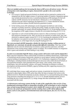 Final Plenary                             Special Report Renewable Energy Sources (SRREN)

There are multiple pathways for increasing the shares of RE across all end-use sectors. The ease
of integration varies depending on region, characteristics specific to the sector and the
technology.
     For transport, liquid and gaseous biofuels are already and are expected to continue to be
        integrated into the fuel supply systems of a growing number of countries. Integration options
        may include decentralized on-site or centralized production of RE hydrogen for fuel cell
        vehicles and RE electricity for rail and electric vehicles [8.2.1, 8.2.3] depending on
        infrastructure and vehicle technology developments [8.3.1]. Future demand for electric
        vehicles could also enhance flexible electricity generation systems.
      In the building sector, RE technologies can be integrated into both new and existing
       structures to produce electricity, heating and cooling. Supply of surplus energy may be
       possible, particularly for energy efficient building designs [8.3.2]. In developing countries,
       the integration of RE supply systems is feasible for even modest dwellings [8.3.2, 9.3.2].
      Agriculture as well as food and fibre process industries often use biomass to meet direct
       heat and power demands on-site. They can also be net exporters of surplus fuels, heat, and
       electricity to adjacent supply systems [8.3.3, 8.3.4]. Increasing the integration of RE for use
       by industries is an option in several sub-sectors, for example through electro-thermal
       technologies or, in the longer term, by using RE hydrogen [8.3.3].
The costs associated with RE integration, whether for electricity, heating, cooling, gaseous or
liquid fuels, are contextual, site-specific and generally difficult to determine. They may include
additional costs for network infrastructure investment, system operation and losses, and other
adjustments to the existing energy supply systems as needed. The available literature on integration
costs is sparse and estimates are often lacking or vary widely.

In order to accommodate high RE shares, energy systems will need to evolve and be adapted [8.2,
8.3]. Long-term integration efforts could include investment in enabling infrastructure; modification
of institutional and governance frameworks; attention to social aspects, markets and planning; and
capacity building in anticipation of RE growth [8.2, 8.3]. Furthermore, integration of less mature
technologies, including biofuels produced through new processes (also called advanced biofuels or
next-generation biofuels), fuels generated from solar energy, solar cooling, ocean energy
technologies, fuel cells and electric vehicles, will require continuing investments in research,
development and demonstration (RD&D), capacity building and other supporting measures [2.6,
3.7, 11.5, 11.6, 11.7].

RE could shape future energy supply and end-use systems, in particular for electricity which is
expected to attain higher shares of RE earlier than either the heat or transport fuel sectors at the
global level [10.3]. Parallel developments in electric vehicles [8.3.1], increased heating and cooling
using electricity (including heat pumps) [8.2.2, 8.3.2, 8.3.3], flexible demand response services
(including the use of smart meters) [8.2.1], energy storage and other technologies could be
associated with this trend.

As infrastructure and energy systems develop, in spite of the complexities, there are few, if any,
fundamental technological limits to integrating a portfolio of RE technologies to meet a majority
share of total energy demand in locations where suitable RE resources exist or can be supplied.
However, the actual rate of integration and the resulting shares of RE will be influenced by
factors, such as costs, policies, environmental issues and social aspects. [8.2, 8.3, 9.3, 9.4, 10.2,
10.5]




                                              15 of 25                                          SPM
Approved Text                                                                               9-May-11
 
