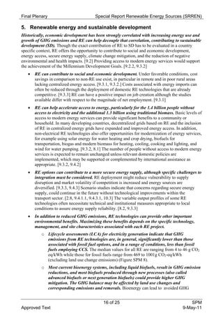 Final Plenary                            Special Report Renewable Energy Sources (SRREN)

5. Renewable energy and sustainable development
Historically, economic development has been strongly correlated with increasing energy use and
growth of GHG emissions and RE can help decouple that correlation, contributing to sustainable
development (SD). Though the exact contribution of RE to SD has to be evaluated in a country
specific context, RE offers the opportunity to contribute to social and economic development,
energy access, secure energy supply, climate change mitigation, and the reduction of negative
environmental and health impacts. [9.2] Providing access to modern energy services would support
the achievement of the Millennium Development Goals. [9.2.2, 9.3.2]
      RE can contribute to social and economic development. Under favorable conditions, cost
       savings in comparison to non-RE use exist, in particular in remote and in poor rural areas
       lacking centralized energy access. [9.3.1, 9.3.2.] Costs associated with energy imports can
       often be reduced through the deployment of domestic RE technologies that are already
       competitive. [9.3.3] RE can have a positive impact on job creation although the studies
       available differ with respect to the magnitude of net employment. [9.3.1]
      RE can help accelerate access to energy, particularly for the 1.4 billion people without
       access to electricity and the additional 1.3 billion using traditional biomass. Basic levels of
       access to modern energy services can provide significant benefits to a community or
       household. In many developing countries, decentralized grids based on RE and the inclusion
       of RE in centralized energy grids have expanded and improved energy access. In addition,
       non-electrical RE technologies also offer opportunities for modernization of energy services,
       for example using solar energy for water heating and crop drying, biofuels for
       transportation, biogas and modern biomass for heating, cooling, cooking and lighting, and
       wind for water pumping. [9.3.2, 8.1] The number of people without access to modern energy
       services is expected to remain unchanged unless relevant domestic policies are
       implemented, which may be supported or complemented by international assistance as
       appropriate. [9.3.2, 9.4.2]
      RE options can contribute to a more secure energy supply, although specific challenges to
       integration must be considered. RE deployment might reduce vulnerability to supply
       disruption and market volatility if competition is increased and energy sources are
       diversified. [9.3.3, 9.4.3] Scenario studies indicate that concerns regarding secure energy
       supply, could continue in the future without technological improvements within the
       transport sector. [2.8, 9.4.1.1, 9.4.3.1, 10.3] The variable output profiles of some RE
       technologies often necessitate technical and institutional measures appropriate to local
       conditions to assure energy supply reliability. [8.2, 9.3.3]
      In addition to reduced GHG emissions, RE technologies can provide other important
       environmental benefits. Maximizing these benefits depends on the specific technology,
       management, and site characteristics associated with each RE project.
          o Lifecycle assessments (LCA) for electricity generation indicate that GHG
            emissions from RE technologies are, in general, significantly lower than those
            associated with fossil fuel options, and in a range of conditions, less than fossil
            fuels employing CCS. The median values for all RE are ranging from 4 to 46 g CO2
            eq/kWh while those for fossil fuels range from 469 to 1001g CO2-eq/kWh
            (excluding land use change emissions) (Figure SPM 8).
          o Most current bioenergy systems, including liquid biofuels, result in GHG emission
            reductions, and most biofuels produced through new processes (also called
            advanced biofuels or next generation biofuels) could provide higher GHG
            mitigation. The GHG balance may be affected by land use changes and
            corresponding emissions and removals. Bioenergy can lead to avoided GHG


                                              16 of 25                                         SPM
Approved Text                                                                              9-May-11
 