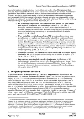 Final Plenary                                     Special Report Renewable Energy Sources (SRREN)

assumptions about avoided emissions from residues and wastes in landfill disposals and co-
products. References and methods for review are reported in Annex II. The number of estimates is
greater than the number of references because many studies considered multiple scenarios.
Numbers reported in parentheses pertain to additional references and estimates that evaluated
technologies with CCS. Distributional information relates to estimates currently available in LCA
literature, not necessarily to underlying theoretical or practical extrema, or the true central tendency
when considering all deployment conditions. [Figure 9.8, 9.3.4.1]
             o RE technologies, in particular non-combustion based options, can offer benefits
               with respect to air pollution and related health concerns [9.3.4.3, 9.4.4.1].
               Improving traditional biomass use can significantly reduce local and indoor air
               pollution (alongside GHG emissions, deforestation and forest degradation) and lower
               associated health impacts, particularly for women and children in developing
               countries [2.5.4, 9.3.4.4].
             o Water availability could influence choice of RE technology. Conventional water
               cooled thermal power plants may be especially vulnerable to conditions of water
               scarcity and climate change. In areas where water scarcity is already a concern, non-
               thermal RE technologies or thermal RE technologies using dry-cooling can provide
               energy services without additional stress on water resources. Hydropower and some
               bioenergy are dependent on water availability, and can either increase competition or
               mitigate water scarcity. Many impacts can be mitigated by siting considerations and
               integrated planning. [2.5.5.1, 5.10, 9.3.4.4]
             o Site specific conditions will determine the degree to which RE technologies impact
               biodiversity. RE specific impacts on biodiversity may be positive or negative. [2.5,
               3.6, 4.5, 5.6, 6.5, , 9.3.4.6]
             o Renewable energy technologies have low fatality rates. Accident risks of RE
               technologies are not negligible, but their often decentralized structure strongly limits
               the potential for disastrous consequences in terms of fatalities. However, dams
               associated with some hydropower projects may create a specific risk depending on
               site specific factors. [9.3.4.7]

6. Mitigation potentials and costs
A significant increase in the deployment of RE by 2030, 2050 and beyond is indicated in the
majority of the 164 scenarios reviewed in this Special Report 11 . In 2008, total RE production was
roughly 64 EJ/yr (12.9% of total primary energy supply) with more than 30 EJ/yr of this being
traditional biomass. More than 50% of the scenarios project levels of RE deployment in 2050 of
more than 173 EJ/yr reaching up to over 400 EJ/yr in some cases (Figure SPM.9). Given that
traditional biomass use decreases in most scenarios, a corresponding increase in the production
level of RE (excluding traditional biomass) anywhere from roughly three-fold to more than ten-fold
is projected. The global primary energy supply share of RE differs substantially among the
scenarios. More than half of the scenarios show a contribution from RE in excess of a 17% share of
primary energy supply in 2030 rising to more than 27% in 2050. The scenarios with the highest RE
shares reach approximately 43% in 2030 and 77% in 2050. [10.2, 10.3]

11
   For this purpose a review of 164 global scenarios from 16 different large-scale integrated models was conducted.
Although the set of scenarios allows for a meaningful assessment of uncertainty, the reviewed 164 scenarios do not
represent a fully random sample suitable for rigorous statistical analysis and do not represent always the full RE
portfolio (e.g., so far ocean energy is only considered in a few scenarios) [10.2.2]. For more specific analysis, a subset
of four illustrative scenarios from the set of 164 was used. They represent a span from a baseline scenario without
specific mitigation target to three scenarios representing different CO2 stabilization levels. [10.3]



                                                        18 of 25                                                   SPM
Approved Text                                                                                                  9-May-11
 