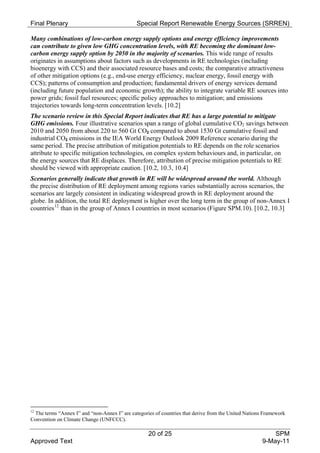 Final Plenary                                 Special Report Renewable Energy Sources (SRREN)

Many combinations of low-carbon energy supply options and energy efficiency improvements
can contribute to given low GHG concentration levels, with RE becoming the dominant low-
carbon energy supply option by 2050 in the majority of scenarios. This wide range of results
originates in assumptions about factors such as developments in RE technologies (including
bioenergy with CCS) and their associated resource bases and costs; the comparative attractiveness
of other mitigation options (e.g., end-use energy efficiency, nuclear energy, fossil energy with
CCS); patterns of consumption and production; fundamental drivers of energy services demand
(including future population and economic growth); the ability to integrate variable RE sources into
power grids; fossil fuel resources; specific policy approaches to mitigation; and emissions
trajectories towards long-term concentration levels. [10.2]
The scenario review in this Special Report indicates that RE has a large potential to mitigate
GHG emissions. Four illustrative scenarios span a range of global cumulative CO2 savings between
2010 and 2050 from about 220 to 560 Gt CO2 compared to about 1530 Gt cumulative fossil and
industrial CO2 emissions in the IEA World Energy Outlook 2009 Reference scenario during the
same period. The precise attribution of mitigation potentials to RE depends on the role scenarios
attribute to specific mitigation technologies, on complex system behaviours and, in particular, on
the energy sources that RE displaces. Therefore, attribution of precise mitigation potentials to RE
should be viewed with appropriate caution. [10.2, 10.3, 10.4]
Scenarios generally indicate that growth in RE will be widespread around the world. Although
the precise distribution of RE deployment among regions varies substantially across scenarios, the
scenarios are largely consistent in indicating widespread growth in RE deployment around the
globe. In addition, the total RE deployment is higher over the long term in the group of non-Annex I
countries 12 than in the group of Annex I countries in most scenarios (Figure SPM.10). [10.2, 10.3]




12
 The terms “Annex I” and “non-Annex I” are categories of countries that derive from the United Nations Framework
Convention on Climate Change (UNFCCC).

                                                   20 of 25                                              SPM
Approved Text                                                                                        9-May-11
 
