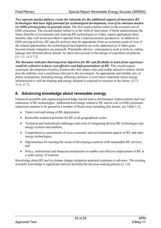 Final Plenary                            Special Report Renewable Energy Sources (SRREN)

Two separate market failures create the rationale for the additional support of innovative RE
technologies that have high potential for technological development, even if an emission market
(or GHG pricing policy in general) exists. The first market failure refers to the external cost of
GHG emissions. The second market failure is in the field of innovation: if firms underestimate the
future benefits of investments into learning RE technologies or if they cannot appropriate these
benefits, they will invest less than is optimal from a macroeconomic perspective. In addition to
GHG pricing policies, RE specific policies may be appropriate from an economic point of view if
the related opportunities for technological development are to be addressed (or if other goals
beyond climate mitigation are pursued). Potentially adverse consequences such as lock-in, carbon
leakage and rebound effects should be taken into account in the design of a portfolio of policies.
[11.1.1, 11.5.7.3]
The literature indicates that long-term objectives for RE and flexibility to learn from experience
would be critical to achieve cost-effective and high penetrations of RE. This would require
systematic development of policy frameworks that reduce risks and enable attractive returns which
provide stability over a timeframe relevant to the investment. An appropriate and reliable mix of
policy instruments, including energy efficiency policies, is even more important where energy
infrastructure is still developing and energy demand is expected to increase in the future. [11.5,
11.6, 11.7]

8. Advancing knowledge about renewable energy
Enhanced scientific and engineering knowledge should lead to performance improvements and cost
reductions of RE technologies. Additional knowledge related to RE and its role in GHG emissions
reductions remains to be gained in a number of broad areas including [for details, see Table 1.1]:
      Future cost and timing of RE deployment;
      Realizable technical potential for RE at all geographical scales;
      Technical and institutional challenges and costs of integrating diverse RE technologies into
       energy systems and markets;
      Comprehensive assessments of socio-economic and environmental aspects of RE and other
       energy technologies;
      Opportunities for meeting the needs of developing countries with sustainable RE services;
       and
      Policy, institutional and financial mechanisms to enable cost-effective deployment of RE in
       a wide variety of contexts.
Knowledge about RE and its climate change mitigation potential continues to advance. The existing
scientific knowledge is significant and can facilitate the decision-making process [1.1.8].




                                              25 of 25                                       SPM
Approved Text                                                                            9-May-11
 