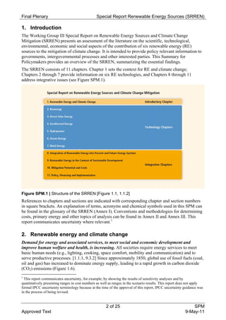 Final Plenary                                   Special Report Renewable Energy Sources (SRREN)

1. Introduction
The Working Group III Special Report on Renewable Energy Sources and Climate Change
Mitigation (SRREN) presents an assessment of the literature on the scientific, technological,
environmental, economic and social aspects of the contribution of six renewable energy (RE)
sources to the mitigation of climate change. It is intended to provide policy relevant information to
governments, intergovernmental processes and other interested parties. This Summary for
Policymakers provides an overview of the SRREN, summarizing the essential findings.
The SRREN consists of 11 chapters. Chapter 1 sets the context for RE and climate change;
Chapters 2 through 7 provide information on six RE technologies, and Chapters 8 through 11
address integrative issues (see Figure SPM.1).




Figure SPM.1 | Structure of the SRREN [Figure 1.1, 1.1.2]
References to chapters and sections are indicated with corresponding chapter and section numbers
in square brackets. An explanation of terms, acronyms and chemical symbols used in this SPM can
be found in the glossary of the SRREN (Annex I). Conventions and methodologies for determining
costs, primary energy and other topics of analysis can be found in Annex II and Annex III. This
report communicates uncertainty where relevant. 1

2. Renewable energy and climate change
Demand for energy and associated services, to meet social and economic development and
improve human welfare and health, is increasing. All societies require energy services to meet
basic human needs (e.g., lighting, cooking, space comfort, mobility and communication) and to
serve productive processes. [1.1.1, 9.3.2] Since approximately 1850, global use of fossil fuels (coal,
oil and gas) has increased to dominate energy supply, leading to a rapid growth in carbon dioxide
(CO2) emissions (Figure 1.6).
1
  This report communicates uncertainty, for example, by showing the results of sensitivity analyses and by
quantitatively presenting ranges in cost numbers as well as ranges in the scenario results. This report does not apply
formal IPCC uncertainty terminology because at the time of the approval of this report, IPCC uncertainty guidance was
in the process of being revised.


                                                      2 of 25                                                 SPM
Approved Text                                                                                             9-May-11
 