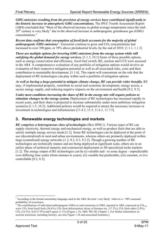 Final Plenary                                   Special Report Renewable Energy Sources (SRREN)

GHG emissions resulting from the provision of energy services have contributed significantly to
the historic increase in atmospheric GHG concentrations. The IPCC Fourth Assessment Report
(AR4) concluded that “Most of the observed increase in global average temperature since the mid-
20th century is very likely 2 due to the observed increase in anthropogenic greenhouse gas (GHG)
concentrations.”
Recent data confirms that consumption of fossil fuels accounts for the majority of global
anthropogenic GHG emissions 3 . Emissions continue to grow and CO2 concentrations had
increased to over 390 ppm, or 39% above preindustrial levels, by the end of 2010. [1.1.1, 1.1.3]
There are multiple options for lowering GHG emissions from the energy system while still
satisfying the global demand for energy services. [1.1.3, 10.1] Some of these possible options,
such as energy conservation and efficiency, fossil fuel switch, RE, nuclear and CCS were assessed
in the AR4. A comprehensive evaluation of any portfolio of mitigation options would involve an
evaluation of their respective mitigation potential as well as all associated risks, costs and their
contribution to sustainable development. [1.1.6]. This report will concentrate on the role that the
deployment of RE technologies can play within such a portfolio of mitigation options
As well as having a large potential to mitigate climate change, RE can provide wider benefits. RE
may, if implemented properly, contribute to social and economic development, energy access, a
secure energy supply, and reducing negative impacts on the environment and health [9.2, 9.3].
Under most conditions increasing the share of RE in the energy mix will require policies to
stimulate changes in the energy system. Deployment of RE technologies has increased rapidly in
recent years, and their share is projected to increase substantially under most ambitious mitigation
scenarios [1.1.5, 10.2]. Additional policies would be required to attract the necessary increases in
investment in technologies and infrastructure [11.4.3, 11.5, 11.6.1, 11.7.5].

3. Renewable energy technologies and markets
RE comprises a heterogeneous class of technologies (Box SPM.1). Various types of RE can
supply electricity, thermal energy and mechanical energy, as well as produce fuels that are able to
satisfy multiple energy service needs [1.2]. Some RE technologies can be deployed at the point of
use (decentralized) in rural and urban environments, whereas others are primarily deployed within
large (centralized) energy networks [1.2, 8.2, 8.3, 9.3.2]. Though a growing number of RE
technologies are technically mature and are being deployed at significant scale, others are in an
earlier phase of technical maturity and commercial deployment or fill specialized niche markets
[1.2]. The energy output of RE technologies can be (i) variable and - to some degree - unpredictable
over differing time scales (from minutes to years), (ii) variable but predictable, (iii) constant, or (iv)
controllable [8.2, 8.3].




2
  According to the formal uncertainty language used in the AR4, the term ‘very likely’ refers to a > 90% assessed
probability of occurrence.
3
  The contributions of individual anthropogenic GHGs to total emissions in 2004, reported in AR4, expressed as CO2-eq
were: CO2 from fossil fuels (56.6%), CO2 from deforestation, decay of biomass etc. (17.3%), CO2 from other (2.8%),
CH4 (14.3%), N2O (7.9%) and F-gases (1.1%) [Figure 1.1b, AR4, WG III, Chapter 1. For further information on
sectoral emissions, including forestry, see also Figure 1.3b and associated footnotes.]

                                                      3 of 25                                                SPM
Approved Text                                                                                            9-May-11
 