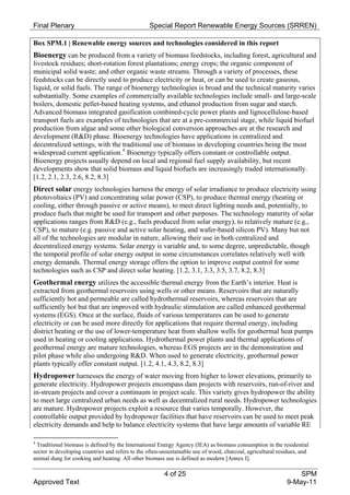 Final Plenary                                    Special Report Renewable Energy Sources (SRREN)

Box SPM.1 | Renewable energy sources and technologies considered in this report
Bioenergy can be produced from a variety of biomass feedstocks, including forest, agricultural and
livestock residues; short-rotation forest plantations; energy crops; the organic component of
municipal solid waste; and other organic waste streams. Through a variety of processes, these
feedstocks can be directly used to produce electricity or heat, or can be used to create gaseous,
liquid, or solid fuels. The range of bioenergy technologies is broad and the technical maturity varies
substantially. Some examples of commercially available technologies include small- and large-scale
boilers, domestic pellet-based heating systems, and ethanol production from sugar and starch.
Advanced biomass integrated gasification combined-cycle power plants and lignocellulose-based
transport fuels are examples of technologies that are at a pre-commercial stage, while liquid biofuel
production from algae and some other biological conversion approaches are at the research and
development (R&D) phase. Bioenergy technologies have applications in centralized and
decentralized settings, with the traditional use of biomass in developing countries being the most
widespread current application. 4 Bioenergy typically offers constant or controllable output.
Bioenergy projects usually depend on local and regional fuel supply availability, but recent
developments show that solid biomass and liquid biofuels are increasingly traded internationally.
[1.2, 2.1, 2.3, 2.6, 8.2, 8.3]
Direct solar energy technologies harness the energy of solar irradiance to produce electricity using
photovoltaics (PV) and concentrating solar power (CSP), to produce thermal energy (heating or
cooling, either through passive or active means), to meet direct lighting needs and, potentially, to
produce fuels that might be used for transport and other purposes. The technology maturity of solar
applications ranges from R&D (e.g., fuels produced from solar energy), to relatively mature (e.g.,
CSP), to mature (e.g. passive and active solar heating, and wafer-based silicon PV). Many but not
all of the technologies are modular in nature, allowing their use in both centralized and
decentralized energy systems. Solar energy is variable and, to some degree, unpredictable, though
the temporal profile of solar energy output in some circumstances correlates relatively well with
energy demands. Thermal energy storage offers the option to improve output control for some
technologies such as CSP and direct solar heating. [1.2, 3.1, 3.3, 3.5, 3.7, 8.2, 8.3]
Geothermal energy utilizes the accessible thermal energy from the Earth’s interior. Heat is
extracted from geothermal reservoirs using wells or other means. Reservoirs that are naturally
sufficiently hot and permeable are called hydrothermal reservoirs, whereas reservoirs that are
sufficiently hot but that are improved with hydraulic stimulation are called enhanced geothermal
systems (EGS). Once at the surface, fluids of various temperatures can be used to generate
electricity or can be used more directly for applications that require thermal energy, including
district heating or the use of lower-temperature heat from shallow wells for geothermal heat pumps
used in heating or cooling applications. Hydrothermal power plants and thermal applications of
geothermal energy are mature technologies, whereas EGS projects are in the demonstration and
pilot phase while also undergoing R&D. When used to generate electricity, geothermal power
plants typically offer constant output. [1.2, 4.1, 4.3, 8.2, 8.3]
Hydropower harnesses the energy of water moving from higher to lower elevations, primarily to
generate electricity. Hydropower projects encompass dam projects with reservoirs, run-of-river and
in-stream projects and cover a continuum in project scale. This variety gives hydropower the ability
to meet large centralized urban needs as well as decentralized rural needs. Hydropower technologies
are mature. Hydropower projects exploit a resource that varies temporally. However, the
controllable output provided by hydropower facilities that have reservoirs can be used to meet peak
electricity demands and help to balance electricity systems that have large amounts of variable RE

4
 Traditional biomass is defined by the International Energy Agency (IEA) as biomass consumption in the residential
sector in developing countries and refers to the often-unsustainable use of wood, charcoal, agricultural residues, and
animal dung for cooking and heating. All other biomass use is defined as modern [Annex I].

                                                        4 of 25                                                 SPM
Approved Text                                                                                               9-May-11
 