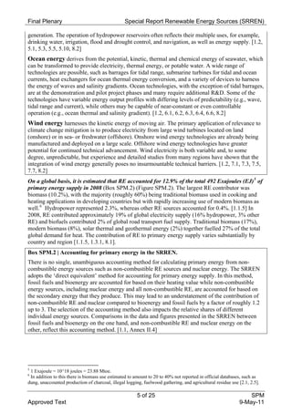 Final Plenary                                    Special Report Renewable Energy Sources (SRREN)

generation. The operation of hydropower reservoirs often reflects their multiple uses, for example,
drinking water, irrigation, flood and drought control, and navigation, as well as energy supply. [1.2,
5.1, 5.3, 5.5, 5.10, 8.2]
Ocean energy derives from the potential, kinetic, thermal and chemical energy of seawater, which
can be transformed to provide electricity, thermal energy, or potable water. A wide range of
technologies are possible, such as barrages for tidal range, submarine turbines for tidal and ocean
currents, heat exchangers for ocean thermal energy conversion, and a variety of devices to harness
the energy of waves and salinity gradients. Ocean technologies, with the exception of tidal barrages,
are at the demonstration and pilot project phases and many require additional R&D. Some of the
technologies have variable energy output profiles with differing levels of predictability (e.g., wave,
tidal range and current), while others may be capable of near-constant or even controllable
operation (e.g., ocean thermal and salinity gradient). [1.2, 6.1, 6.2, 6.3, 6.4, 6.6, 8.2]
Wind energy harnesses the kinetic energy of moving air. The primary application of relevance to
climate change mitigation is to produce electricity from large wind turbines located on land
(onshore) or in sea- or freshwater (offshore). Onshore wind energy technologies are already being
manufactured and deployed on a large scale. Offshore wind energy technologies have greater
potential for continued technical advancement. Wind electricity is both variable and, to some
degree, unpredictable, but experience and detailed studies from many regions have shown that the
integration of wind energy generally poses no insurmountable technical barriers. [1.2, 7.1, 7.3, 7.5,
7.7, 8.2]
On a global basis, it is estimated that RE accounted for 12.9% of the total 492 Exajoules (EJ) 5 of
primary energy supply in 2008 (Box SPM.2) (Figure SPM.2). The largest RE contributor was
biomass (10.2%), with the majority (roughly 60%) being traditional biomass used in cooking and
heating applications in developing countries but with rapidly increasing use of modern biomass as
well. 6 Hydropower represented 2.3%, whereas other RE sources accounted for 0.4%. [1.1.5] In
2008, RE contributed approximately 19% of global electricity supply (16% hydropower, 3% other
RE) and biofuels contributed 2% of global road transport fuel supply. Traditional biomass (17%),
modern biomass (8%), solar thermal and geothermal energy (2%) together fuelled 27% of the total
global demand for heat. The contribution of RE to primary energy supply varies substantially by
country and region [1.1.5, 1.3.1, 8.1].
Box SPM.2 | Accounting for primary energy in the SRREN.
There is no single, unambiguous accounting method for calculating primary energy from non-
combustible energy sources such as non-combustible RE sources and nuclear energy. The SRREN
adopts the ‘direct equivalent’ method for accounting for primary energy supply. In this method,
fossil fuels and bioenergy are accounted for based on their heating value while non-combustible
energy sources, including nuclear energy and all non-combustible RE, are accounted for based on
the secondary energy that they produce. This may lead to an understatement of the contribution of
non-combustible RE and nuclear compared to bioenergy and fossil fuels by a factor of roughly 1.2
up to 3. The selection of the accounting method also impacts the relative shares of different
individual energy sources. Comparisons in the data and figures presented in the SRREN between
fossil fuels and bioenergy on the one hand, and non-combustible RE and nuclear energy on the
other, reflect this accounting method. [1.1, Annex II.4]




5
 1 Exajoule = 10^18 joules = 23.88 Mtoe.
6
 In addition to this there is biomass use estimated to amount to 20 to 40% not reported in official databases, such as
dung, unaccounted production of charcoal, illegal logging, fuelwood gathering, and agricultural residue use [2.1, 2.5].

                                                        5 of 25                                                 SPM
Approved Text                                                                                               9-May-11
 
