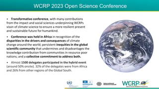 WCRP 2023 Open Science Conference
• Transformative conference, with many contributions
from the impact and social sciences underpinning WCRPs
vison of climate science to ensure a more resilient present
and sustainable future for humankind.
• Conference was held in Africa in recognition of the
disparities in the drivers and consequences of climate
change around the world; persistent inequities in the global
scientific community that undermines and disadvantages the
knowledge contribution from communities in resource poor
nations; and a collective commitment to address both.
• Almost 1500 delegates participated in the hybrid event
(around 50% onsite). 32% of the delegates were from Africa
and 26% from other regions of the Global South.
 