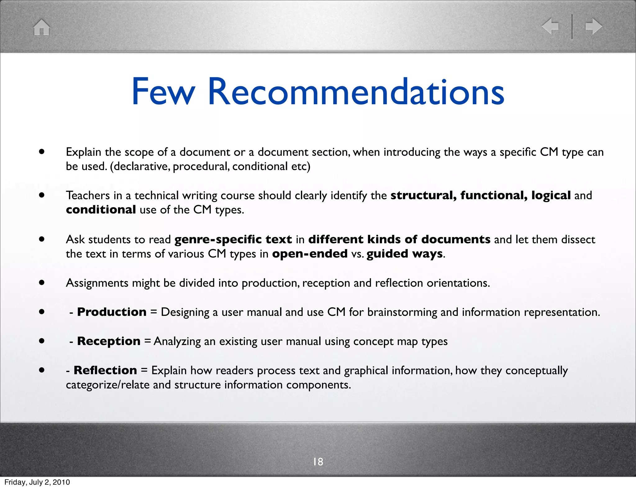 Few Recommendations
          •       Explain the scope of a document or a document section, when introducing the ways a speciﬁc CM type can
                  be used. (declarative, procedural, conditional etc)

          •       Teachers in a technical writing course should clearly identify the structural, functional, logical and
                  conditional use of the CM types.

          •       Ask students to read genre-speciﬁc text in different kinds of documents and let them dissect
                  the text in terms of various CM types in open-ended vs. guided ways.

          •       Assignments might be divided into production, reception and reﬂection orientations.

          •        - Production = Designing a user manual and use CM for brainstorming and information representation.

          •        - Reception = Analyzing an existing user manual using concept map types

          •       - Reﬂection = Explain how readers process text and graphical information, how they conceptually
                  categorize/relate and structure information components.




                                                                  18
Friday, July 2, 2010
 