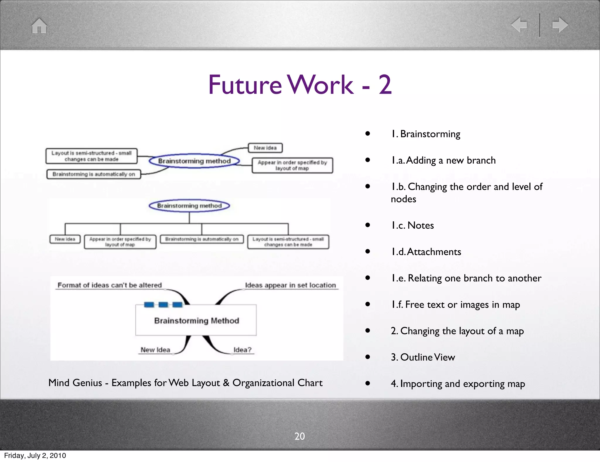 Future Work - 2
                                                                             •   1. Brainstorming

                                                                             •   1.a. Adding a new branch

                                                                             •   1.b. Changing the order and level of
                                                                                 nodes

                                                                             •   1.c. Notes

                                                                             •   1.d. Attachments

                                                                             •   1.e. Relating one branch to another

                                                                             •   1.f. Free text or images in map

                                                                             •   2. Changing the layout of a map

                                                                             •   3. Outline View

              Mind Genius - Examples for Web Layout & Organizational Chart   •   4. Importing and exporting map




                                                                   20
Friday, July 2, 2010
 