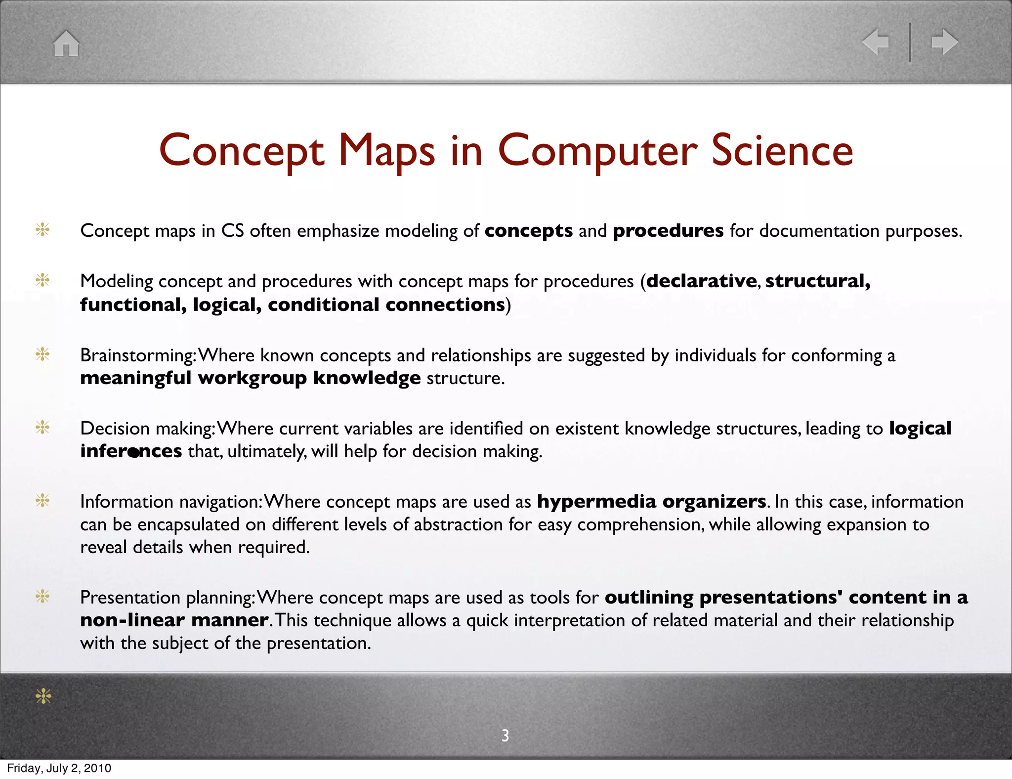 Concept Maps in Computer Science
              Concept maps in CS often emphasize modeling of concepts and procedures for documentation purposes.

              Modeling concept and procedures with concept maps for procedures (declarative, structural,
              functional, logical, conditional connections)

              Brainstorming: Where known concepts and relationships are suggested by individuals for conforming a
              meaningful workgroup knowledge structure.

              Decision making: Where current variables are identiﬁed on existent knowledge structures, leading to logical
                       •
              inferences that, ultimately, will help for decision making.

              Information navigation: Where concept maps are used as hypermedia organizers. In this case, information
              can be encapsulated on different levels of abstraction for easy comprehension, while allowing expansion to
              reveal details when required.

              Presentation planning: Where concept maps are used as tools for outlining presentations' content in a
              non-linear manner. This technique allows a quick interpretation of related material and their relationship
              with the subject of the presentation.



                                                                 3
Friday, July 2, 2010
 