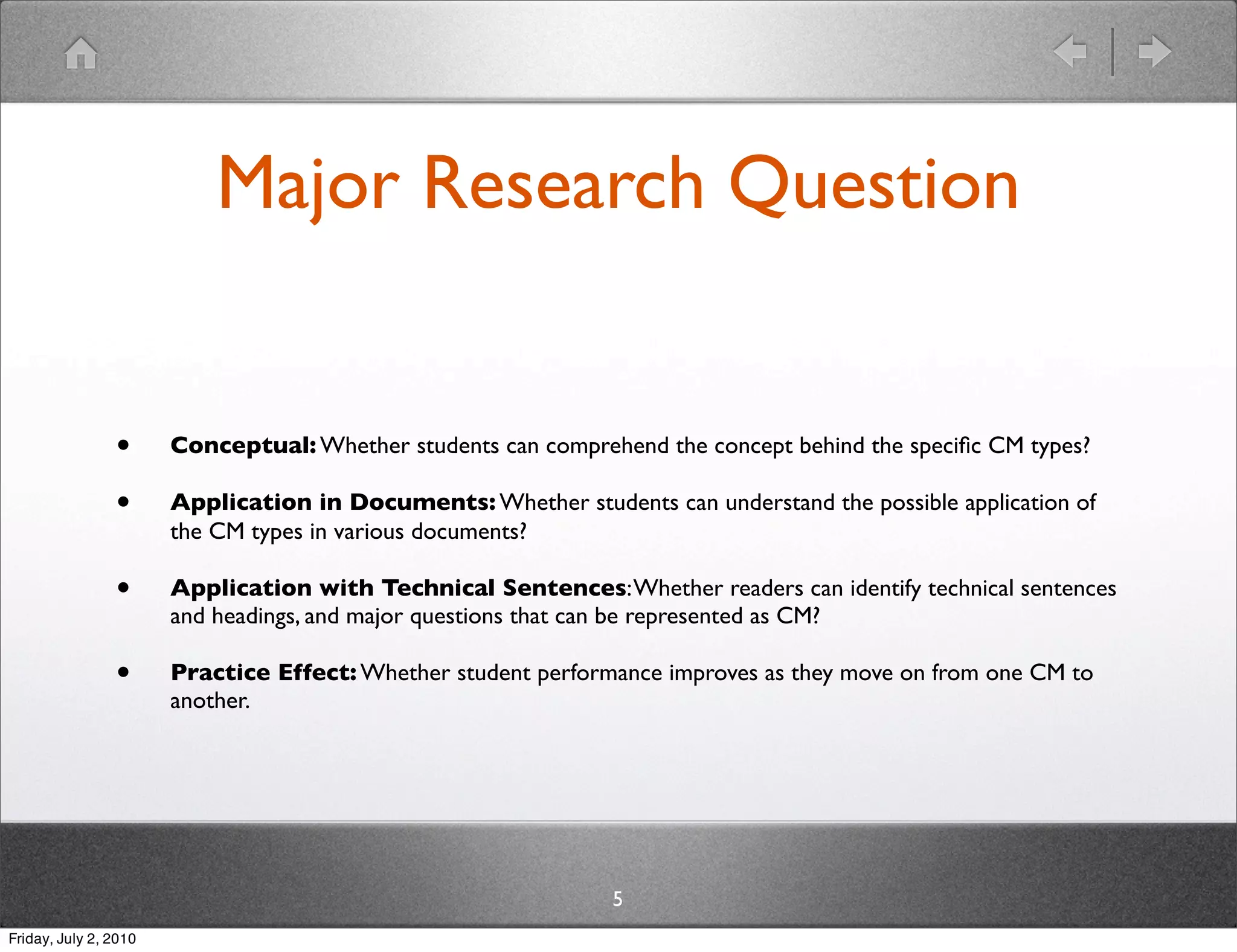 Major Research Question


                •      Conceptual: Whether students can comprehend the concept behind the speciﬁc CM types?

                •      Application in Documents: Whether students can understand the possible application of
                       the CM types in various documents?

                •      Application with Technical Sentences: Whether readers can identify technical sentences
                       and headings, and major questions that can be represented as CM?

                •      Practice Effect: Whether student performance improves as they move on from one CM to
                       another.




                                                               5
Friday, July 2, 2010
 
