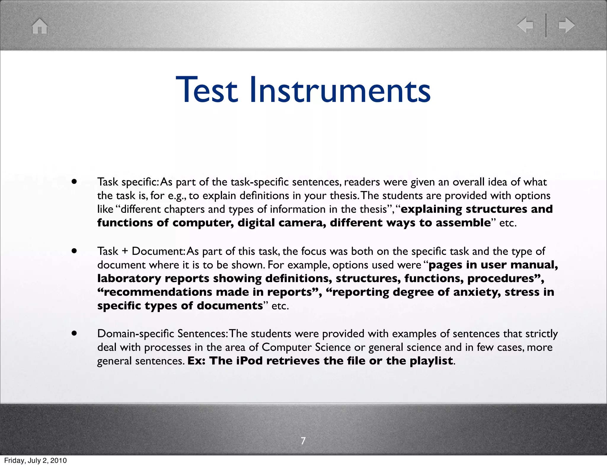 Test Instruments

                       •   Task speciﬁc: As part of the task-speciﬁc sentences, readers were given an overall idea of what
                           the task is, for e.g., to explain deﬁnitions in your thesis. The students are provided with options
                           like “different chapters and types of information in the thesis”, “explaining structures and
                           functions of computer, digital camera, different ways to assemble” etc.

                       •   Task + Document: As part of this task, the focus was both on the speciﬁc task and the type of
                           document where it is to be shown. For example, options used were “pages in user manual,
                           laboratory reports showing deﬁnitions, structures, functions, procedures”,
                           “recommendations made in reports”, “reporting degree of anxiety, stress in
                           speciﬁc types of documents” etc.

                       •   Domain-speciﬁc Sentences: The students were provided with examples of sentences that strictly
                           deal with processes in the area of Computer Science or general science and in few cases, more
                           general sentences. Ex: The iPod retrieves the ﬁle or the playlist.




                                                                       7
Friday, July 2, 2010
 