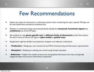 Few Recommendations
          •       Explain the scope of a document or a document section, when introducing the ways a speciﬁc CM type can
                  be used. (declarative, procedural, conditional etc)

          •       Teachers in a technical writing course should clearly identify the structural, functional, logical and
                  conditional use of the CM types.

          •       Ask students to read genre-speciﬁc text in different kinds of documents and let them dissect
                  the text in terms of various CM types in open-ended vs. guided ways.

          •       Assignments might be divided into production, reception and reﬂection orientations.

          •        - Production = Designing a user manual and use CM for brainstorming and information representation.

          •        - Reception = Analyzing an existing user manual using concept map types

          •       - Reﬂection = Explain how readers process text and graphical information, how they conceptually
                  categorize/relate and structure information components.




                                                                  18
Friday, July 2, 2010
 