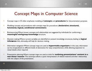 Concept Maps in Computer Science
              Concept maps in CS often emphasize modeling of concepts and procedures for documentation purposes.

              Modeling concept and procedures with concept maps for procedures (declarative, structural,
              functional, logical, conditional connections)

              Brainstorming: Where known concepts and relationships are suggested by individuals for conforming a
              meaningful workgroup knowledge structure.

              Decision making: Where current variables are identiﬁed on existent knowledge structures, leading to logical
                       •
              inferences that, ultimately, will help for decision making.

              Information navigation: Where concept maps are used as hypermedia organizers. In this case, information
              can be encapsulated on different levels of abstraction for easy comprehension, while allowing expansion to
              reveal details when required.

              Presentation planning: Where concept maps are used as tools for outlining presentations' content in a
              non-linear manner. This technique allows a quick interpretation of related material and their relationship
              with the subject of the presentation.



                                                                 3
Friday, July 2, 2010
 