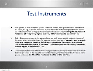 Test Instruments

                       •   Task speciﬁc: As part of the task-speciﬁc sentences, readers were given an overall idea of what
                           the task is, for e.g., to explain deﬁnitions in your thesis. The students are provided with options
                           like “different chapters and types of information in the thesis”, “explaining structures and
                           functions of computer, digital camera, different ways to assemble” etc.

                       •   Task + Document: As part of this task, the focus was both on the speciﬁc task and the type of
                           document where it is to be shown. For example, options used were “pages in user manual,
                           laboratory reports showing deﬁnitions, structures, functions, procedures”,
                           “recommendations made in reports”, “reporting degree of anxiety, stress in
                           speciﬁc types of documents” etc.

                       •   Domain-speciﬁc Sentences: The students were provided with examples of sentences that strictly
                           deal with processes in the area of Computer Science or general science and in few cases, more
                           general sentences. Ex: The iPod retrieves the ﬁle or the playlist.




                                                                       7
Friday, July 2, 2010
 