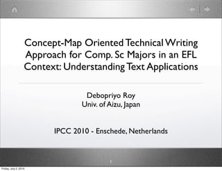 Concept-Map Oriented Technical Writing
                   Approach for Comp. Sc Majors in an EFL
                   Context: Understanding Text Applications

                                  Debopriyo Roy
                                 Univ. of Aizu, Japan


                         IPCC 2010 - Enschede, Netherlands


                                          1
Friday, July 2, 2010
 