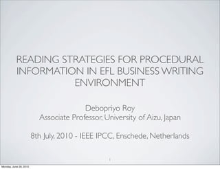 READING STRATEGIES FOR PROCEDURAL
           INFORMATION IN EFL BUSINESS WRITING
                     ENVIRONMENT

                                        Debopriyo Roy
                          Associate Professor, University of Aizu, Japan

                        8th July, 2010 - IEEE IPCC, Enschede, Netherlands

                                                1
Monday, June 28, 2010
 