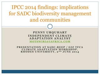 PENNY URQUHART
INDEPENDENT CLIMATE
ADAPTATION ANALYST
MOTSWIRI@IAFRICA.COM
PRESENTATION AT SADC -REEP / GIZ TFCA
CLIMATE ADAPTATION WORKSHOP,
RHODES UNIVERSITY, 2 N D JUNE 2014
IPCC 2014 findings: implications
for SADC biodiversity management
and communities
 