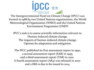 The Intergovernmental Panel on Climate Change (IPCC) was
formed in 1988 by two United Nations organizations, the World
 Meteorological Organization (WMO) and the United Nations
              Environment Programme (UNEP)

   IPCC's task is to assess scientific information relevant to:
               Human-induced climate change,
       The impacts of human-induced climate change,
            Options for adaptation and mitigation.

    The IPCC published its first assessment report in 1990,
          a second assessment report (SAR) in 1995,
         and a third assessment report (TAR) in 2001.
    A fourth assessment report (AR4) was released in 2007
             and a fifth is due to be issued in 2014.
 