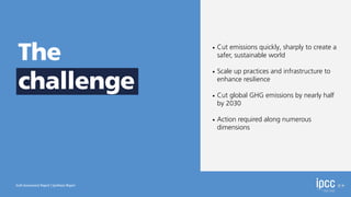 • Cut emissions quickly, sharply to create a
safer, sustainable world
• Scale up practices and infrastructure to
enhance resilience
• Cut global GHG emissions by nearly half
by 2030
• Action required along numerous
dimensions
Sixth Assessment Report | Synthesis Report
The
challenge
 