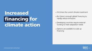 • 3-6 times the current climate investment
• But there is enough global
fi
nancing to
rapidly reduce emissions
• Developing countries require external
funding to meet adaptation needs
• Options are available to scale up
fi
nancing
Sixth Assessment Report | Synthesis Report
Increased
financing for
climate action
 