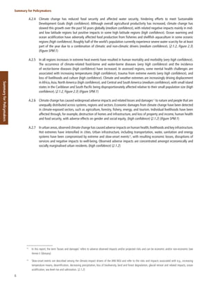 6
Summary for Policymakers
Summary
for
Policymakers
A.2.4 Climate change has reduced food security and affected water security, hindering efforts to meet Sustainable
Development Goals (high confidence). Although overall agricultural productivity has increased, climate change has
slowed this growth over the past 50 years globally (medium confidence), with related negative impacts mainly in mid-
and low latitude regions but positive impacts in some high latitude regions (high confidence). Ocean warming and
ocean acidification have adversely affected food production from fisheries and shellfish aquaculture in some oceanic
regions (high confidence). Roughly half of the world’s population currently experience severe water scarcity for at least
part of the year due to a combination of climatic and non-climatic drivers (medium confidence). {2.1.2, Figure 2.3}
(Figure SPM.1)
A.2.5 In all regions increases in extreme heat events have resulted in human mortality and morbidity (very high confidence).
The occurrence of climate-related food-borne and water-borne diseases (very high confidence) and the incidence
of vector-borne diseases (high confidence) have increased. In assessed regions, some mental health challenges are
associated with increasing temperatures (high confidence), trauma from extreme events (very high confidence), and
loss of livelihoods and culture (high confidence). Climate and weather extremes are increasingly driving displacement
in Africa,Asia, North America (high confidence), and Central and South America (medium confidence), with small island
states in the Caribbean and South Pacific being disproportionately affected relative to their small population size (high
confidence). {2.1.2, Figure 2.3} (Figure SPM.1)
A.2.6 Climate change has caused widespread adverse impacts and related losses and damages13
to nature and people that are
unequally distributed across systems, regions and sectors. Economic damages from climate change have been detected
in climate-exposed sectors, such as agriculture, forestry, fishery, energy, and tourism. Individual livelihoods have been
affected through, for example, destruction of homes and infrastructure, and loss of property and income, human health
and food security, with adverse effects on gender and social equity. (high confidence) {2.1.2} (Figure SPM.1)
A.2.7 In urban areas,observed climate change has caused adverse impacts on human health,livelihoods and key infrastructure.
Hot extremes have intensified in cities. Urban infrastructure, including transportation, water, sanitation and energy
systems have been compromised by extreme and slow-onset events14
, with resulting economic losses, disruptions of
services and negative impacts to well-being. Observed adverse impacts are concentrated amongst economically and
socially marginalised urban residents. (high confidence) {2.1.2}
13
In this report, the term ‘losses and damages’ refers to adverse observed impacts and/or projected risks and can be economic and/or non-economic (see
Annex I: Glossary).
14
Slow-onset events are described among the climatic-impact drivers of the AR6 WGI and refer to the risks and impacts associated with e.g., increasing
temperature means, desertification, decreasing precipitation, loss of biodiversity, land and forest degradation, glacial retreat and related impacts, ocean
acidification, sea level rise and salinization. {2.1.2}
 