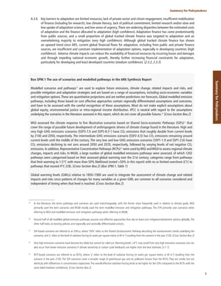 9
Summary for Policymakers
Summary
for
Policymakers
A.3.6 Key barriers to adaptation are limited resources, lack of private sector and citizen engagement, insufficient mobilization
of finance (including for research), low climate literacy, lack of political commitment, limited research and/or slow and
low uptake of adaptation science, and low sense of urgency.There are widening disparities between the estimated costs
of adaptation and the finance allocated to adaptation (high confidence). Adaptation finance has come predominantly
from public sources, and a small proportion of global tracked climate finance was targeted to adaptation and an
overwhelming majority to mitigation (very high confidence). Although global tracked climate finance has shown
an upward trend since AR5, current global financial flows for adaptation, including from public and private finance
sources, are insufficient and constrain implementation of adaptation options, especially in developing countries (high
confidence). Adverse climate impacts can reduce the availability of financial resources by incurring losses and damages
and through impeding national economic growth, thereby further increasing financial constraints for adaptation,
particularly for developing and least developed countries (medium confidence). {2.3.2, 2.3.3}
Box SPM.1 The use of scenarios and modelled pathways in the AR6 Synthesis Report
Modelled scenarios and pathways19
are used to explore future emissions, climate change, related impacts and risks, and
possible mitigation and adaptation strategies and are based on a range of assumptions, including socio-economic variables
and mitigation options.These are quantitative projections and are neither predictions nor forecasts. Global modelled emission
pathways, including those based on cost effective approaches contain regionally differentiated assumptions and outcomes,
and have to be assessed with the careful recognition of these assumptions. Most do not make explicit assumptions about
global equity, environmental justice or intra-regional income distribution. IPCC is neutral with regard to the assumptions
underlying the scenarios in the literature assessed in this report, which do not cover all possible futures.20
{Cross-Section Box.2}
WGI assessed the climate response to five illustrative scenarios based on Shared Socio-economic Pathways (SSPs)21
that
cover the range of possible future development of anthropogenic drivers of climate change found in the literature. High and
very high GHG emissions scenarios (SSP3-7.0 and SSP5-8.522
) have CO2 emissions that roughly double from current levels
by 2100 and 2050, respectively. The intermediate GHG emissions scenario (SSP2-4.5) has CO2 emissions remaining around
current levels until the middle of the century. The very low and low GHG emissions scenarios (SSP1-1.9 and SSP1-2.6) have
CO2 emissions declining to net zero around 2050 and 2070, respectively, followed by varying levels of net negative CO2
emissions. In addition, Representative Concentration Pathways (RCPs)23
were used byWGI andWGII to assess regional climate
changes, impacts and risks. In WGIII, a large number of global modelled emissions pathways were assessed, of which 1202
pathways were categorised based on their assessed global warming over the 21st century; categories range from pathways
that limit warming to 1.5°C with more than 50% likelihood (noted >50% in this report) with no or limited overshoot (C1) to
pathways that exceed 4°C (C8). {Cross-Section Box.2} (Box SPM.1, Table 1)
Global warming levels (GWLs) relative to 1850–1900 are used to integrate the assessment of climate change and related
impacts and risks since patterns of changes for many variables at a given GWL are common to all scenarios considered and
independent of timing when that level is reached. {Cross-Section Box.2}
19
In the literature, the terms pathways and scenarios are used interchangeably, with the former more frequently used in relation to climate goals. WGI
primarily used the term scenarios and WGIII mostly used the term modelled emission and mitigation pathways. The SYR primarily uses scenarios when
referring to WGI and modelled emission and mitigation pathways when referring to WGIII.
20
Around half of all modelled global emission pathways assume cost-effective approaches that rely on least-cost mitigation/abatement options globally.The
other half looks at existing policies and regionally and sectorally differentiated actions.
21
SSP-based scenarios are referred to as SSPx-y, where ‘SSPx’ refers to the Shared Socioeconomic Pathway describing the socioeconomic trends underlying the
scenarios, and ‘y’ refers to the level of radiative forcing (in watts per square metre, orW m-2
) resulting from the scenario in the year 2100. {Cross-Section Box.2}
22
Very high emissions scenarios have become less likely but cannot be ruled out.Warming levels >4°C may result from very high emissions scenarios, but can
also occur from lower emission scenarios if climate sensitivity or carbon cycle feedbacks are higher than the best estimate. {3.1.1}
23
RCP-based scenarios are referred to as RCPy, where ‘y’ refers to the level of radiative forcing (in watts per square metre, or W m-2
) resulting from the
scenario in the year 2100. The SSP scenarios cover a broader range of greenhouse gas and air pollutant futures than the RCPs. They are similar but not
identical, with differences in concentration trajectories.The overall effective radiative forcing tends to be higher for the SSPs compared to the RCPs with the
same label (medium confidence). {Cross-Section Box.2}
 