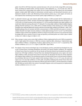 11
Summary for Policymakers
Summary
for
Policymakers
public. From 2010 to 2019 there have been sustained decreases in the unit costs of solar energy (85%), wind energy
(55%), and lithium-ion batteries (85%), and large increases in their deployment, e.g., >10× for solar and >100× for
electric vehicles (EVs), varying widely across regions. The mix of policy instruments that reduced costs and stimulated
adoption includes public R&D, funding for demonstration and pilot projects, and demand-pull instruments such as
deployment subsidies to attain scale. Maintaining emission-intensive systems may, in some regions and sectors, be
more expensive than transitioning to low emission systems. (high confidence) {2.2.2, Figure 2.4}
A.4.3 A substantial ‘emissions gap’ exists between global GHG emissions in 2030 associated with the implementation of
NDCs announced prior to COP2626
and those associated with modelled mitigation pathways that limit warming to 1.5°C
(>50%) with no or limited overshoot or limit warming to 2°C (>67%) assuming immediate action (high confidence).This
would make it likely that warming will exceed 1.5°C during the 21st century (high confidence). Global modelled mitigation
pathways that limit warming to 1.5°C (>50%) with no or limited overshoot or limit warming to 2°C (>67%) assuming
immediate action imply deep global GHG emissions reductions this decade (high confidence) (see SPM Box 1,Table 1, B.6)27
.
Modelled pathways that are consistent with NDCs announced prior to COP26 until 2030 and assume no increase in
ambition thereafter have higher emissions, leading to a median global warming of 2.8 [2.1 to 3.4] °C by 2100 (medium
confidence). Many countries have signalled an intention to achieve net zero GHG or net zero CO2 by around mid-century
but pledges differ across countries in terms of scope and specificity, and limited policies are to date in place to deliver
on them. {2.3.1, Table 2.2, Figure 2.5, Table 3.1, 4.1}
A.4.4 Policy coverage is uneven across sectors (high confidence). Policies implemented by the end of 2020 are projected to
result in higher global GHG emissions in 2030 than emissions implied by NDCs, indicating an ‘implementation gap’
(high confidence). Without a strengthening of policies, global warming of 3.2 [2.2 to 3.5] °C is projected by 2100
(medium confidence). {2.2.2, 2.3.1, 3.1.1, Figure 2.5} (Box SPM.1, Figure SPM.5)
A.4.5 The adoption of low-emission technologies lags in most developing countries, particularly least developed ones, due
in part to limited finance, technology development and transfer, and capacity (medium confidence). The magnitude
of climate finance flows has increased over the last decade and financing channels have broadened but growth has
slowed since 2018 (high confidence). Financial flows have developed heterogeneously across regions and sectors
(high confidence). Public and private finance flows for fossil fuels are still greater than those for climate adaptation
and mitigation (high confidence).The overwhelming majority of tracked climate finance is directed towards mitigation,
but nevertheless falls short of the levels needed to limit warming to below 2°C or to 1.5°C across all sectors and
regions (see C7.2) (very high confidence). In 2018, public and publicly mobilised private climate finance flows from
developed to developing countries were below the collective goal under the UNFCCC and Paris Agreement to mobilise
USD 100 billion per year by 2020 in the context of meaningful mitigation action and transparency on implementation
(medium confidence). {2.2.2, 2.3.1, 2.3.3}
26
Due to the literature cutoff date of WGIII, the additional NDCs submitted after 11 October 2021 are not assessed here. {Footnote 32 in the Longer Report}
27
Projected 2030 GHG emissions are 50 (47–55) GtCO2-eq if all conditional NDC elements are taken into account.Without conditional elements, the global
emissions are projected to be approximately similar to modelled 2019 levels at 53 (50–57) GtCO2-eq. {2.3.1, Table 2.2}
 