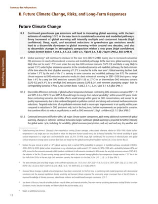 12
Summary for Policymakers
Summary
for
Policymakers
B. Future Climate Change, Risks, and Long-Term Responses
Future Climate Change
B.1 Continued greenhouse gas emissions will lead to increasing global warming, with the best
estimate of reaching 1.5°C in the near term in considered scenarios and modelled pathways.
Every increment of global warming will intensify multiple and concurrent hazards (high
confidence). Deep, rapid, and sustained reductions in greenhouse gas emissions would
lead to a discernible slowdown in global warming within around two decades, and also
to discernible changes in atmospheric composition within a few years (high confidence).
{Cross-Section Boxes 1 and 2, 3.1, 3.3, Table 3.1, Figure 3.1, 4.3} (Figure SPM.2, Box SPM.1)
B.1.1 Global warming28
will continue to increase in the near term (2021–2040) mainly due to increased cumulative
CO2 emissions in nearly all considered scenarios and modelled pathways. In the near term, global warming is more
likely than not to reach 1.5°C even under the very low GHG emission scenario (SSP1-1.9) and likely or very likely to
exceed 1.5°C under higher emissions scenarios. In the considered scenarios and modelled pathways, the best estimates
of the time when the level of global warming of 1.5°C is reached lie in the near term29
. Global warming declines back
to below 1.5°C by the end of the 21st century in some scenarios and modelled pathways (see B.7). The assessed
climate response to GHG emissions scenarios results in a best estimate of warming for 2081–2100 that spans a range
from 1.4°C for a very low GHG emissions scenario (SSP1-1.9) to 2.7°C for an intermediate GHG emissions scenario
(SSP2-4.5) and 4.4°C for a very high GHG emissions scenario (SSP5-8.5)30
, with narrower uncertainty ranges31
than for
corresponding scenarios in AR5. {Cross-Section Boxes 1 and 2, 3.1.1, 3.3.4, Table 3.1, 4.3} (Box SPM.1)
B.1.2 Discernible differences in trends of global surface temperature between contrasting GHG emissions scenarios (SSP1-1.9
and SSP1-2.6 vs. SSP3-7.0 and SSP5-8.5) would begin to emerge from natural variability32
within around 20 years. Under
these contrasting scenarios, discernible effects would emerge within years for GHG concentrations, and sooner for air
quality improvements, due to the combined targeted air pollution controls and strong and sustained methane emissions
reductions. Targeted reductions of air pollutant emissions lead to more rapid improvements in air quality within years
compared to reductions in GHG emissions only, but in the long term, further improvements are projected in scenarios
that combine efforts to reduce air pollutants as well as GHG emissions33
. (high confidence) {3.1.1} (Box SPM.1)
B.1.3 Continued emissions will further affect all major climate system components.With every additional increment of global
warming, changes in extremes continue to become larger. Continued global warming is projected to further intensify
the global water cycle, including its variability, global monsoon precipitation, and very wet and very dry weather and
28
Global warming (see Annex I: Glossary) is here reported as running 20-year averages, unless stated otherwise, relative to 1850–1900. Global surface
temperature in any single year can vary above or below the long-term human-caused trend, due to natural variability. The internal variability of global
surface temperature in a single year is estimated to be about ±0.25°C (5–95% range, high confidence). The occurrence of individual years with global
surface temperature change above a certain level does not imply that this global warming level has been reached. {4.3, Cross-Section Box.2}
29
Median five-year interval at which a 1.5°C global warming level is reached (50% probability) in categories of modelled pathways considered in WGIII is
2030–2035. By 2030, global surface temperature in any individual year could exceed 1.5°C relative to 1850–1900 with a probability between 40% and
60%, across the five scenarios assessed inWGI (medium confidence). In all scenarios considered inWGI except the very high emissions scenario (SSP5-8.5),
the midpoint of the first 20-year running average period during which the assessed average global surface temperature change reaches 1.5°C lies in the
first half of the 2030s. In the very high GHG emissions scenario, the midpoint is in the late 2020s. {3.1.1, 3.3.1, 4.3} (Box SPM.1)
30
The best estimates [and very likely ranges] for the different scenarios are: 1.4 [1.0 to 1.8 ]°C (SSP1-1.9); 1.8 [1.3 to 2.4]°C (SSP1-2.6); 2.7 [2.1 to 3.5]°C
(SSP2-4.5); 3.6 [2.8 to 4.6]°C (SSP3-7.0); and 4.4 [3.3 to 5.7 ]°C (SSP5-8.5). {3.1.1} (Box SPM.1)
31
Assessed future changes in global surface temperature have been constructed, for the first time, by combining multi-model projections with observational
constraints and the assessed equilibrium climate sensitivity and transient climate response. The uncertainty range is narrower than in the AR5 thanks to
improved knowledge of climate processes, paleoclimate evidence and model-based emergent constraints. {3.1.1}
32
See Annex I: Glossary. Natural variability includes natural drivers and internal variability.The main internal variability phenomena include El Niño-Southern
Oscillation, Pacific Decadal Variability and Atlantic Multi-decadal Variability. {4.3}
33
Based on additional scenarios.
 