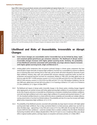 18
Summary for Policymakers
Summary
for
Policymakers
Figure SPM.4: Subset of assessed climate outcomes and associated global and regional climate risks. The burning embers result from a literature
based expert elicitation. Panel (a): Left – Global surface temperature changes in °C relative to 1850–1900.These changes were obtained by combining CMIP6
model simulations with observational constraints based on past simulated warming, as well as an updated assessment of equilibrium climate sensitivity. Very
likely ranges are shown for the low and high GHG emissions scenarios (SSP1-2.6 and SSP3-7.0) (Cross-Section Box.2). Right – Global Reasons for Concern
(RFC), comparing AR6 (thick embers) and AR5 (thin embers) assessments. Risk transitions have generally shifted towards lower temperatures with updated
scientific understanding. Diagrams are shown for each RFC, assuming low to no adaptation. Lines connect the midpoints of the transitions from moderate to high
risk acrossAR5 andAR6. Panel (b): Selected global risks for land and ocean ecosystems, illustrating general increase of risk with global warming levels with low
to no adaptation. Panel (c): Left - Global mean sea level change in centimetres, relative to 1900. The historical changes (black) are observed by tide gauges
before 1992 and altimeters afterwards.The future changes to 2100 (coloured lines and shading) are assessed consistently with observational constraints based
on emulation of CMIP, ice-sheet, and glacier models, and likely ranges are shown for SSP1-2.6 and SSP3-7.0. Right -Assessment of the combined risk of coastal
flooding, erosion and salinization for four illustrative coastal geographies in 2100, due to changing mean and extreme sea levels, under two response scenarios,
with respect to the SROCC baseline period (1986–2005). The assessment does not account for changes in extreme sea level beyond those directly induced by
mean sea level rise; risk levels could increase if other changes in extreme sea levels were considered (e.g., due to changes in cyclone intensity).“No-to-moderate
response” describes efforts as of today (i.e., no further significant action or new types of actions). “Maximum potential response” represent a combination of
responses implemented to their full extent and thus significant additional efforts compared to today, assuming minimal financial, social and political barriers.
(In this context, ‘today’ refers to 2019.) The assessment criteria include exposure and vulnerability, coastal hazards, in-situ responses and planned relocation.
Planned relocation refers to managed retreat or resettlements. The term response is used here instead of adaptation because some responses, such as retreat,
may or may not be considered to be adaptation. Panel (d): Selected risks under different socio-economic pathways, illustrating how development strategies
and challenges to adaptation influence risk. Left - Heat-sensitive human health outcomes under three scenarios of adaptation effectiveness. The diagrams are
truncated at the nearest whole ºC within the range of temperature change in 2100 under three SSP scenarios. Right - Risks associated with food security due to
climate change and patterns of socio-economic development. Risks to food security include availability and access to food, including population at risk of hunger,
food price increases and increases in disability adjusted life years attributable to childhood underweight. Risks are assessed for two contrasted socio-economic
pathways (SSP1 and SSP3) excluding the effects of targeted mitigation and adaptation policies. {Figure 3.3} (Box SPM.1)
Likelihood and Risks of Unavoidable, Irreversible or Abrupt
Changes
B.3 Some future changes are unavoidable and/or irreversible but can be limited by deep, rapid,
and sustained global greenhouse gas emissions reduction. The likelihood of abrupt and/or
irreversible changes increases with higher global warming levels. Similarly, the probability
of low-likelihood outcomes associated with potentially very large adverse impacts increases
with higher global warming levels. (high confidence) {3.1}
B.3.1 Limiting global surface temperature does not prevent continued changes in climate system components that have
multi-decadal or longer timescales of response (high confidence). Sea level rise is unavoidable for centuries to millennia
due to continuing deep ocean warming and ice sheet melt, and sea levels will remain elevated for thousands of years
(high confidence). However, deep, rapid, and sustained GHG emissions reductions would limit further sea level rise
acceleration and projected long-term sea level rise commitment. Relative to 1995–2014, the likely global mean sea
level rise under the SSP1-1.9 GHG emissions scenario is 0.15–0.23 m by 2050 and 0.28–0.55 m by 2100; while for the
SSP5-8.5 GHG emissions scenario it is 0.20–0.29 m by 2050 and 0.63–1.01 m by 2100 (medium confidence). Over the
next 2000 years, global mean sea level will rise by about 2–3 m if warming is limited to 1.5°C and 2–6 m if limited to
2°C (low confidence). {3.1.3, Figure 3.4} (Box SPM.1)
B.3.2 The likelihood and impacts of abrupt and/or irreversible changes in the climate system, including changes triggered
when tipping points are reached, increase with further global warming (high confidence).As warming levels increase, so
do the risks of species extinction or irreversible loss of biodiversity in ecosystems including forests (medium confidence),
coral reefs (very high confidence) and in Arctic regions (high confidence).At sustained warming levels between 2°C and
3°C, the Greenland and West Antarctic ice sheets will be lost almost completely and irreversibly over multiple millennia,
causing several metres of sea level rise (limited evidence).The probability and rate of ice mass loss increase with higher
global surface temperatures (high confidence). {3.1.2, 3.1.3}
B.3.3 The probability of low-likelihood outcomes associated with potentially very large impacts increases with higher global
warming levels (high confidence). Due to deep uncertainty linked to ice-sheet processes, global mean sea level rise
above the likely range – approaching 2 m by 2100 and in excess of 15 m by 2300 under the very high GHG emissions
scenario (SSP5-8.5) (low confidence) – cannot be excluded. There is medium confidence that the Atlantic Meridional
Overturning Circulation will not collapse abruptly before 2100, but if it were to occur, it would very likely cause abrupt
shifts in regional weather patterns, and large impacts on ecosystems and human activities. {3.1.3} (Box SPM.1)
 