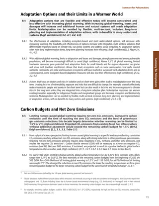 19
Summary for Policymakers
Summary
for
Policymakers
Adaptation Options and their Limits in a Warmer World
B.4 Adaptation options that are feasible and effective today will become constrained and
less effective with increasing global warming. With increasing global warming, losses and
damages will increase and additional human and natural systems will reach adaptation
limits. Maladaptation can be avoided by flexible, multi-sectoral, inclusive, long-term
planning and implementation of adaptation actions, with co-benefits to many sectors and
systems. (high confidence) {3.2, 4.1, 4.2, 4.3}
B.4.1 The effectiveness of adaptation, including ecosystem-based and most water-related options, will decrease with
increasing warming. The feasibility and effectiveness of options increase with integrated, multi-sectoral solutions that
differentiate responses based on climate risk, cut across systems and address social inequities. As adaptation options
often have long implementation times, long-term planning increases their efficiency. (high confidence) {3.2, Figure 3.4,
4.1, 4.2}
B.4.2 With additional global warming, limits to adaptation and losses and damages, strongly concentrated among vulnerable
populations, will become increasingly difficult to avoid (high confidence). Above 1.5°C of global warming, limited
freshwater resources pose potential hard adaptation limits for small islands and for regions dependent on glacier
and snow melt (medium confidence). Above that level, ecosystems such as some warm-water coral reefs, coastal
wetlands, rainforests, and polar and mountain ecosystems will have reached or surpassed hard adaptation limits and as
a consequence, some Ecosystem-based Adaptation measures will also lose their effectiveness (high confidence). {2.3.2,
3.2, 4.3}
B.4.3 Actions that focus on sectors and risks in isolation and on short-term gains often lead to maladaptation over the long
term, creating lock-ins of vulnerability, exposure and risks that are difficult to change. For example, seawalls effectively
reduce impacts to people and assets in the short term but can also result in lock-ins and increase exposure to climate
risks in the long term unless they are integrated into a long-term adaptive plan. Maladaptive responses can worsen
existing inequities especially for Indigenous Peoples and marginalised groups and decrease ecosystem and biodiversity
resilience. Maladaptation can be avoided by flexible, multi-sectoral, inclusive, long-term planning and implementation
of adaptation actions, with co-benefits to many sectors and systems. (high confidence) {2.3.2, 3.2}
Carbon Budgets and Net Zero Emissions
B.5 Limiting human-caused global warming requires net zero CO2 emissions. Cumulative carbon
emissions until the time of reaching net zero CO2 emissions and the level of greenhouse
gas emission reductions this decade largely determine whether warming can be limited to
1.5°C or 2°C (high confidence). Projected CO2 emissions from existing fossil fuel infrastructure
without additional abatement would exceed the remaining carbon budget for 1.5°C (50%)
(high confidence). {2.3, 3.1, 3.3, Table 3.1}
B.5.1 From a physical science perspective,limiting human-caused global warming to a specific level requires limiting cumulative
CO2 emissions, reaching at least net zero CO2 emissions, along with strong reductions in other greenhouse gas emissions.
Reaching net zero GHG emissions primarily requires deep reductions in CO2, methane, and other GHG emissions, and
implies net negative CO2 emissions39
. Carbon dioxide removal (CDR) will be necessary to achieve net negative CO2
emissions (see B.6). Net zero GHG emissions, if sustained, are projected to result in a gradual decline in global surface
temperatures after an earlier peak. (high confidence) {3.1.1, 3.3.1, 3.3.2, 3.3.3, Table 3.1, Cross-Section Box.1}
B.5.2 For every 1000 GtCO2 emitted by human activity, global surface temperature rises by 0.45°C (best estimate, with a likely
range from 0.27°C to 0.63°C). The best estimates of the remaining carbon budgets from the beginning of 2020 are
500 GtCO2 for a 50% likelihood of limiting global warming to 1.5°C and 1150 GtCO2 for a 67% likelihood of limiting
warming to 2°C40
.The stronger the reductions in non-CO2 emissions, the lower the resulting temperatures are for a given
remaining carbon budget or the larger remaining carbon budget for the same level of temperature change41
. {3.3.1}
39
Net zero GHG emissions defined by the 100-year global warming potential. See footnote 9.
40
Global databases make different choices about which emissions and removals occurring on land are considered anthropogenic. Most countries report their
anthropogenic land CO2 fluxes including fluxes due to human-caused environmental change (e.g., CO2 fertilisation) on ‘managed’ land in their national
GHG inventories. Using emissions estimates based on these inventories, the remaining carbon budgets must be correspondingly reduced. {3.3.1}
41
For example, remaining carbon budgets could be 300 or 600 GtCO2 for 1.5°C (50%), respectively for high and low non-CO2 emissions, compared to
500 GtCO2 in the central case. {3.3.1}
 