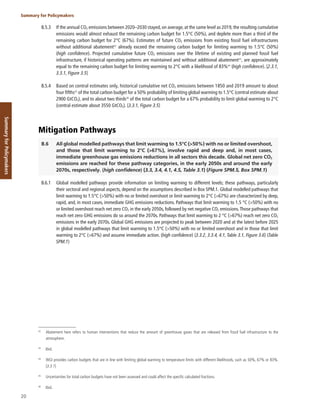 20
Summary for Policymakers
Summary
for
Policymakers
B.5.3 If the annual CO2 emissions between 2020–2030 stayed, on average, at the same level as 2019, the resulting cumulative
emissions would almost exhaust the remaining carbon budget for 1.5°C (50%), and deplete more than a third of the
remaining carbon budget for 2°C (67%). Estimates of future CO2 emissions from existing fossil fuel infrastructures
without additional abatement42
already exceed the remaining carbon budget for limiting warming to 1.5°C (50%)
(high confidence). Projected cumulative future CO2 emissions over the lifetime of existing and planned fossil fuel
infrastructure, if historical operating patterns are maintained and without additional abatement43
, are approximately
equal to the remaining carbon budget for limiting warming to 2°C with a likelihood of 83%44
(high confidence). {2.3.1,
3.3.1, Figure 3.5}
B.5.4 Based on central estimates only, historical cumulative net CO2 emissions between 1850 and 2019 amount to about
four fifths45
of the total carbon budget for a 50% probability of limiting global warming to 1.5°C (central estimate about
2900 GtCO2), and to about two thirds46
of the total carbon budget for a 67% probability to limit global warming to 2°C
(central estimate about 3550 GtCO2). {3.3.1, Figure 3.5}
Mitigation Pathways
B.6 All global modelled pathways that limit warming to 1.5°C (>50%) with no or limited overshoot,
and those that limit warming to 2°C (>67%), involve rapid and deep and, in most cases,
immediate greenhouse gas emissions reductions in all sectors this decade. Global net zero CO2
emissions are reached for these pathway categories, in the early 2050s and around the early
2070s, respectively. (high confidence) {3.3, 3.4, 4.1, 4.5, Table 3.1} (Figure SPM.5, Box SPM.1)
B.6.1 Global modelled pathways provide information on limiting warming to different levels; these pathways, particularly
their sectoral and regional aspects, depend on the assumptions described in Box SPM.1. Global modelled pathways that
limit warming to 1.5°C (>50%) with no or limited overshoot or limit warming to 2°C (>67%) are characterized by deep,
rapid, and, in most cases, immediate GHG emissions reductions. Pathways that limit warming to 1.5 °C (>50%) with no
or limited overshoot reach net zero CO2 in the early 2050s, followed by net negative CO2 emissions.Those pathways that
reach net zero GHG emissions do so around the 2070s. Pathways that limit warming to 2 °C (>67%) reach net zero CO2
emissions in the early 2070s. Global GHG emissions are projected to peak between 2020 and at the latest before 2025
in global modelled pathways that limit warming to 1.5°C (>50%) with no or limited overshoot and in those that limit
warming to 2°C (>67%) and assume immediate action. (high confidence) {3.3.2, 3.3.4, 4.1, Table 3.1, Figure 3.6} (Table
SPM.1)
42
Abatement here refers to human interventions that reduce the amount of greenhouse gases that are released from fossil fuel infrastructure to the
atmosphere.
43
Ibid.
44
WGI provides carbon budgets that are in line with limiting global warming to temperature limits with different likelihoods, such as 50%, 67% or 83%.
{3.3.1}
45
Uncertainties for total carbon budgets have not been assessed and could affect the specific calculated fractions.
46
Ibid.
 