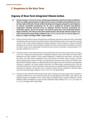 24
Summary for Policymakers
Summary
for
Policymakers
C. Responses in the Near Term
Urgency of Near-Term Integrated Climate Action
C.1 Climate change is a threat to human well-being and planetary health (very high confidence).
There is a rapidly closing window of opportunity to secure a liveable and sustainable future for
all (very high confidence). Climate resilient development integrates adaptation and mitigation
to advance sustainable development for all, and is enabled by increased international
cooperation including improved access to adequate financial resources, particularly for
vulnerable regions, sectors and groups, and inclusive governance and coordinated policies
(high confidence). The choices and actions implemented in this decade will have impacts now
and for thousands of years (high confidence). {3.1, 3.3, 4.1, 4.2, 4.3, 4.4, 4.7, 4.8, 4.9, Figure 3.1,
Figure 3.3, Figure 4.2} (Figure SPM.1, Figure SPM.6)
C.1.1 Evidence of observed adverse impacts and related losses and damages,projected risks,levels and trends in vulnerability
and adaptation limits, demonstrate that worldwide climate resilient development action is more urgent than previously
assessed in AR5. Climate resilient development integrates adaptation and GHG mitigation to advance sustainable
development for all. Climate resilient development pathways have been constrained by past development, emissions
and climate change and are progressively constrained by every increment of warming, in particular beyond 1.5°C.
(very high confidence) {3.4, 3.4.2, 4.1}
C.1.2 Government actions at sub-national, national and international levels, with civil society and the private sector, play a
crucial role in enabling and accelerating shifts in development pathways towards sustainability and climate resilient
development (very high confidence). Climate resilient development is enabled when governments, civil society and
the private sector make inclusive development choices that prioritize risk reduction, equity and justice, and when
decision-making processes, finance and actions are integrated across governance levels, sectors, and timeframes (very
high confidence). Enabling conditions are differentiated by national, regional and local circumstances and geographies,
according to capabilities, and include: political commitment and follow-through, coordinated policies, social and
international cooperation, ecosystem stewardship, inclusive governance, knowledge diversity, technological innovation,
monitoring and evaluation, and improved access to adequate financial resources, especially for vulnerable regions,
sectors and communities (high confidence). {3.4, 4.2, 4.4, 4.5, 4.7, 4.8} (Figure SPM.6)
C.1.3 Continued emissions will further affect all major climate system components, and many changes will be irreversible on
centennial to millennial time scales and become larger with increasing global warming. Without urgent, effective, and
equitable mitigation and adaptation actions, climate change increasingly threatens ecosystems, biodiversity, and the
livelihoods, health and well-being of current and future generations. (high confidence) {3.1.3, 3.3.3, 3.4.1, Figure 3.4,
4.1, 4.2, 4.3, 4.4} (Figure SPM.1, Figure SPM.6)
 