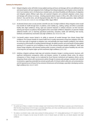 26
Summary for Policymakers
Summary
for
Policymakers
C.2.2 Delayed mitigation action will further increase global warming and losses and damages will rise and additional human
and natural systems will reach adaptation limits. Challenges from delayed adaptation and mitigation actions include the
risk of cost escalation, lock-in of infrastructure, stranded assets, and reduced feasibility and effectiveness of adaptation
and mitigation options. Without rapid, deep and sustained mitigation and accelerated adaptation actions, losses
and damages will continue to increase, including projected adverse impacts in Africa, LDCs, SIDS, Central and South
America49
, Asia and the Arctic, and will disproportionately affect the most vulnerable populations. (high confidence)
{2.1.2, 3.1.2, 3.2, 3.3.1, 3.3.3, 4.1, 4.2, 4.3} (Figure SPM.3, Figure SPM.4)
C.2.3 Accelerated climate action can also provide co-benefits (see also C.4) (high confidence). Many mitigation actions would
have benefits for health through lower air pollution, active mobility (e.g., walking, cycling), and shifts to sustainable
healthy diets (high confidence). Strong, rapid and sustained reductions in methane emissions can limit near-term
warming and improve air quality by reducing global surface ozone (high confidence). Adaptation can generate multiple
additional benefits such as improving agricultural productivity, innovation, health and well-being, food security,
livelihood, and biodiversity conservation (very high confidence). {4.2, 4.5.4, 4.5.5, 4.6}
C.2.4 Cost-benefit analysis remains limited in its ability to represent all avoided damages from climate change (high
confidence). The economic benefits for human health from air quality improvement arising from mitigation action can
be of the same order of magnitude as mitigation costs, and potentially even larger (medium confidence). Even without
accounting for all the benefits of avoiding potential damages, the global economic and social benefit of limiting global
warming to 2°C exceeds the cost of mitigation in most of the assessed literature (medium confidence)50
. More rapid
climate change mitigation, with emissions peaking earlier, increases co-benefits and reduces feasibility risks and costs
in the long-term, but requires higher up-front investments (high confidence). {3.4.1, 4.2}
C.2.5 Ambitious mitigation pathways imply large and sometimes disruptive changes in existing economic structures, with
significant distributional consequences within and between countries. To accelerate climate action, the adverse
consequences of these changes can be moderated by fiscal, financial, institutional and regulatory reforms and by
integrating climate actions with macroeconomic policies through (i) economy-wide packages, consistent with national
circumstances, supporting sustainable low-emission growth paths; (ii) climate resilient safety nets and social protection;
and (iii) improved access to finance for low-emissions infrastructure and technologies,especially in developing countries.
(high confidence) {4.2, 4.4, 4.7, 4.8.1}
49
The southern part of Mexico is included in the climatic subregion South Central America (SCA) for WGI. Mexico is assessed as part of North America for
WGII.The climate change literature for the SCA region occasionally includes Mexico, and in those cases WGII assessment makes reference to Latin America.
Mexico is considered part of Latin America and the Caribbean for WGIII.
50
The evidence is too limited to make a similar robust conclusion for limiting warming to 1.5°C. Limiting global warming to 1.5°C instead of 2°C would
increase the costs of mitigation, but also increase the benefits in terms of reduced impacts and related risks, and reduced adaptation needs (high
confidence).
 