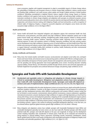 30
Summary for Policymakers
Summary
for
Policymakers
ocean ecosystems, together with targeted management to adapt to unavoidable impacts of climate change reduces
the vulnerability of biodiversity and ecosystem services to climate change (high confidence), reduces coastal erosion
and flooding (high confidence), and could increase carbon uptake and storage if global warming is limited (medium
confidence). Rebuilding overexploited or depleted fisheries reduces negative climate change impacts on fisheries
(medium confidence) and supports food security, biodiversity, human health and well-being (high confidence). Land
restoration contributes to climate change mitigation and adaptation with synergies via enhanced ecosystem services
and with economically positive returns and co-benefits for poverty reduction and improved livelihoods (high confidence).
Cooperation, and inclusive decision making, with Indigenous Peoples and local communities, as well as recognition of
inherent rights of Indigenous Peoples, is integral to successful adaptation and mitigation across forests and other
ecosystems (high confidence). {4.5.4, 4.6} (Figure SPM.7)
Health and Nutrition
C.3.7 Human health will benefit from integrated mitigation and adaptation options that mainstream health into food,
infrastructure, social protection, and water policies (very high confidence). Effective adaptation options exist to help
protect human health and well-being, including: strengthening public health programs related to climate-sensitive
diseases, increasing health systems resilience, improving ecosystem health, improving access to potable water,
reducing exposure of water and sanitation systems to flooding, improving surveillance and early warning systems,
vaccine development (very high confidence), improving access to mental healthcare, and Heat Health Action Plans that
include early warning and response systems (high confidence).Adaptation strategies which reduce food loss and waste
or support balanced, sustainable healthy diets contribute to nutrition, health, biodiversity and other environmental
benefits (high confidence). {4.5.5} (Figure SPM.7)
Society, Livelihoods, and Economies
C.3.8 Policy mixes that include weather and health insurance, social protection and adaptive social safety nets, contingent
finance and reserve funds,and universal access to early warning systems combined with effective contingency plans,can
reduce vulnerability and exposure of human systems. Disaster risk management, early warning systems, climate services
and risk spreading and sharing approaches have broad applicability across sectors. Increasing education including
capacity building, climate literacy, and information provided through climate services and community approaches can
facilitate heightened risk perception and accelerate behavioural changes and planning. (high confidence) {4.5.6}
Synergies and Trade-Offs with Sustainable Development
C.4 Accelerated and equitable action in mitigating and adapting to climate change impacts is
critical to sustainable development. Mitigation and adaptation actions have more synergies
than trade-offs with Sustainable Development Goals. Synergies and trade-offs depend on
context and scale of implementation. (high confidence) {3.4, 4.2, 4.4, 4.5, 4.6, 4.9, Figure 4.5}
C.4.1 Mitigation efforts embedded within the wider development context can increase the pace,depth and breadth of emission
reductions (medium confidence). Countries at all stages of economic development seek to improve the well-being of
people, and their development priorities reflect different starting points and contexts. Different contexts include but
are not limited to social, economic, environmental, cultural, political circumstances, resource endowment, capabilities,
international environment, and prior development (high confidence). In regions with high dependency on fossil fuels for,
among other things, revenue and employment generation, mitigating risk for sustainable development requires policies
that promote economic and energy sector diversification and considerations of just transitions principles, processes
and practices (high confidence). Eradicating extreme poverty, energy poverty, and providing decent living standards in
low-emitting countries / regions in the context of achieving sustainable development objectives, in the near term, can
be achieved without significant global emissions growth (high confidence). {4.4, 4.6,Annex I: Glossary}
C.4.2 Many mitigation and adaptation actions have multiple synergies with Sustainable Development Goals (SDGs) and
sustainable development generally, but some actions can also have trade-offs. Potential synergies with SDGs exceed
potential trade-offs; synergies and trade-offs depend on the pace and magnitude of change and the development
context including inequalities with consideration of climate justice. Trade-offs can be evaluated and minimised by
giving emphasis to capacity building, finance, governance, technology transfer, investments, development, context
specific gender-based and other social equity considerations with meaningful participation of Indigenous Peoples, local
communities and vulnerable populations. (high confidence) {3.4.1, 4.6, Figure 4.5, 4.9}
 