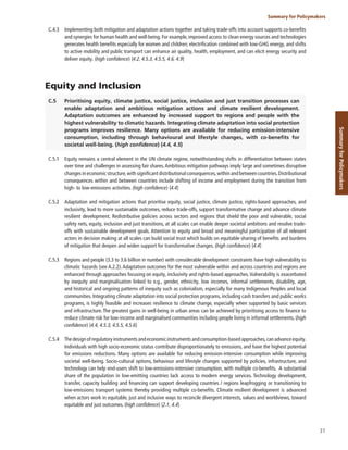 31
Summary for Policymakers
Summary
for
Policymakers
C.4.3 Implementing both mitigation and adaptation actions together and taking trade-offs into account supports co-benefits
and synergies for human health and well-being. For example, improved access to clean energy sources and technologies
generates health benefits especially for women and children; electrification combined with low-GHG energy, and shifts
to active mobility and public transport can enhance air quality, health, employment, and can elicit energy security and
deliver equity. (high confidence) {4.2, 4.5.3, 4.5.5, 4.6, 4.9}
Equity and Inclusion
C.5 Prioritising equity, climate justice, social justice, inclusion and just transition processes can
enable adaptation and ambitious mitigation actions and climate resilient development.
Adaptation outcomes are enhanced by increased support to regions and people with the
highest vulnerability to climatic hazards. Integrating climate adaptation into social protection
programs improves resilience. Many options are available for reducing emission-intensive
consumption, including through behavioural and lifestyle changes, with co-benefits for
societal well-being. (high confidence) {4.4, 4.5}
C.5.1 Equity remains a central element in the UN climate regime, notwithstanding shifts in differentiation between states
over time and challenges in assessing fair shares.Ambitious mitigation pathways imply large and sometimes disruptive
changes in economic structure,with significant distributional consequences,within and between countries.Distributional
consequences within and between countries include shifting of income and employment during the transition from
high- to low-emissions activities. (high confidence) {4.4}
C.5.2 Adaptation and mitigation actions that prioritise equity, social justice, climate justice, rights-based approaches, and
inclusivity, lead to more sustainable outcomes, reduce trade-offs, support transformative change and advance climate
resilient development. Redistributive policies across sectors and regions that shield the poor and vulnerable, social
safety nets, equity, inclusion and just transitions, at all scales can enable deeper societal ambitions and resolve trade-
offs with sustainable development goals. Attention to equity and broad and meaningful participation of all relevant
actors in decision making at all scales can build social trust which builds on equitable sharing of benefits and burdens
of mitigation that deepen and widen support for transformative changes. (high confidence) {4.4}
C.5.3 Regions and people (3.3 to 3.6 billion in number) with considerable development constraints have high vulnerability to
climatic hazards (see A.2.2).Adaptation outcomes for the most vulnerable within and across countries and regions are
enhanced through approaches focusing on equity, inclusivity and rights-based approaches.Vulnerability is exacerbated
by inequity and marginalisation linked to e.g., gender, ethnicity, low incomes, informal settlements, disability, age,
and historical and ongoing patterns of inequity such as colonialism, especially for many Indigenous Peoples and local
communities. Integrating climate adaptation into social protection programs, including cash transfers and public works
programs, is highly feasible and increases resilience to climate change, especially when supported by basic services
and infrastructure. The greatest gains in well-being in urban areas can be achieved by prioritising access to finance to
reduce climate risk for low-income and marginalised communities including people living in informal settlements. (high
confidence) {4.4, 4.5.3, 4.5.5, 4.5.6}
C.5.4 Thedesignofregulatoryinstrumentsandeconomicinstrumentsandconsumption-basedapproaches,canadvanceequity.
Individuals with high socio-economic status contribute disproportionately to emissions, and have the highest potential
for emissions reductions. Many options are available for reducing emission-intensive consumption while improving
societal well-being. Socio-cultural options, behaviour and lifestyle changes supported by policies, infrastructure, and
technology can help end-users shift to low-emissions-intensive consumption, with multiple co-benefits. A substantial
share of the population in low-emitting countries lack access to modern energy services. Technology development,
transfer, capacity building and financing can support developing countries / regions leapfrogging or transitioning to
low-emissions transport systems thereby providing multiple co-benefits. Climate resilient development is advanced
when actors work in equitable, just and inclusive ways to reconcile divergent interests, values and worldviews, toward
equitable and just outcomes. (high confidence) {2.1, 4.4}
 