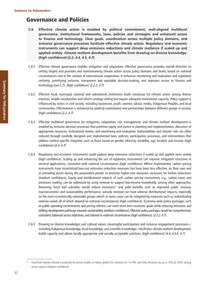 32
Summary for Policymakers
Summary
for
Policymakers
Governance and Policies
C.6 Effective climate action is enabled by political commitment, well-aligned multilevel
governance, institutional frameworks, laws, policies and strategies and enhanced access
to finance and technology. Clear goals, coordination across multiple policy domains, and
inclusive governance processes facilitate effective climate action. Regulatory and economic
instruments can support deep emissions reductions and climate resilience if scaled up and
applied widely. Climate resilient development benefits from drawing on diverse knowledge.
(high confidence) {2.2, 4.4, 4.5, 4.7}
C.6.1 Effective climate governance enables mitigation and adaptation. Effective governance provides overall direction on
setting targets and priorities and mainstreaming climate action across policy domains and levels, based on national
circumstances and in the context of international cooperation. It enhances monitoring and evaluation and regulatory
certainty, prioritising inclusive, transparent and equitable decision-making, and improves access to finance and
technology (see C.7). (high confidence) {2.2.2, 4.7}
C.6.2 Effective local, municipal, national and subnational institutions build consensus for climate action among diverse
interests, enable coordination and inform strategy setting but require adequate institutional capacity. Policy support is
influenced by actors in civil society, including businesses, youth, women, labour, media, Indigenous Peoples, and local
communities. Effectiveness is enhanced by political commitment and partnerships between different groups in society.
(high confidence) {2.2, 4.7}
C.6.3 Effective multilevel governence for mitigation, adaptation, risk management, and climate resilient development is
enabled by inclusive decision processes that prioritise equity and justice in planning and implementation, allocation of
appropriate resources, institutional review, and monitoring and evaluation. Vulnerabilities and climate risks are often
reduced through carefully designed and implemented laws, policies, participatory processes, and interventions that
address context specific inequities such as those based on gender, ethnicity, disability, age, location and income. (high
confidence) {4.4, 4.7}
C.6.4 Regulatory and economic instruments could support deep emissions reductions if scaled up and applied more widely
(high confidence). Scaling up and enhancing the use of regulatory instruments can improve mitigation outcomes in
sectoral applications, consistent with national circumstances (high confidence). Where implemented, carbon pricing
instruments have incentivized low-cost emissions reduction measures but have been less effective, on their own and
at prevailing prices during the assessment period, to promote higher-cost measures necessary for further reductions
(medium confidence). Equity and distributional impacts of such carbon pricing instruments, e.g., carbon taxes and
emissions trading, can be addressed by using revenue to support low-income households, among other approaches.
Removing fossil fuel subsidies would reduce emissions54
and yield benefits such as improved public revenue,
macroeconomic and sustainability performance; subsidy removal can have adverse distributional impacts, especially
on the most economically vulnerable groups which, in some cases can be mitigated by measures such as redistributing
revenue saved, all of which depend on national circumstances (high confidence). Economy-wide policy packages, such
as public spending commitments and pricing reforms, can meet short-term economic goals while reducing emissions and
shifting development pathways towards sustainability (medium confidence).Effective policy packages would be comprehensive,
consistent,balanced across objectives,and tailored to national circumstances (high confidence). {2.2.2,4.7}
C.6.5 Drawing on diverse knowledges and cultural values, meaningful participation and inclusive engagement processes—
including Indigenous Knowledge, local knowledge, and scientific knowledge—facilitates climate resilient development,
builds capacity and allows locally appropriate and socially acceptable solutions. (high confidence) {4.4, 4.5.6, 4.7}
54
Fossil fuel subsidy removal is projected by various studies to reduce global CO2 emission by 1 to 4%, and GHG emissions by up to 10% by 2030, varying
across regions (medium confidence).
 