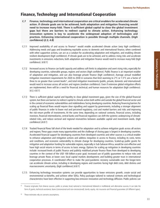 33
Summary for Policymakers
Summary
for
Policymakers
Finance, Technology and International Cooperation
C.7 Finance, technology and international cooperation are critical enablers for accelerated climate
action. If climate goals are to be achieved, both adaptation and mitigation financing would
need to increase many-fold. There is sufficient global capital to close the global investment
gaps but there are barriers to redirect capital to climate action. Enhancing technology
innovation systems is key to accelerate the widespread adoption of technologies and
practices. Enhancing international cooperation is possible through multiple channels. (high
confidence) {2.3, 4.8}
C.7.1 Improved availability of and access to finance55
would enable accelerated climate action (very high confidence).
Addressing needs and gaps and broadening equitable access to domestic and international finance, when combined
with other supportive actions, can act as a catalyst for accelerating adaptation and mitigation, and enabling climate
resilient development (high confidence). If climate goals are to be achieved, and to address rising risks and accelerate
investments in emissions reductions, both adaptation and mitigation finance would need to increase many-fold (high
confidence). {4.8.1}
C.7.2 Increased access to finance can build capacity and address soft limits to adaptation and avert rising risks, especially for
developing countries, vulnerable groups, regions and sectors (high confidence). Public finance is an important enabler
of adaptation and mitigation, and can also leverage private finance (high confidence). Average annual modelled
mitigation investment requirements for 2020 to 2030 in scenarios that limit warming to 2°C or 1.5°C are a factor of
three to six greater than current levels56
, and total mitigation investments (public, private, domestic and international)
would need to increase across all sectors and regions (medium confidence). Even if extensive global mitigation efforts
are implemented, there will be a need for financial, technical, and human resources for adaptation (high confidence).
{4.3, 4.8.1}
C.7.3 There is sufficient global capital and liquidity to close global investment gaps, given the size of the global financial
system, but there are barriers to redirect capital to climate action both within and outside the global financial sector and
in the context of economic vulnerabilities and indebtedness facing developing countries. Reducing financing barriers for
scaling up financial flows would require clear signalling and support by governments, including a stronger alignment
of public finances in order to lower real and perceived regulatory, cost and market barriers and risks and improving
the risk-return profile of investments. At the same time, depending on national contexts, financial actors, including
investors, financial intermediaries, central banks and financial regulators can shift the systemic underpricing of climate-
related risks, and reduce sectoral and regional mismatches between available capital and investment needs. (high
confidence) {4.8.1}
C.7.4 Tracked financial flows fall short of the levels needed for adaptation and to achieve mitigation goals across all sectors
and regions.These gaps create many opportunities and the challenge of closing gaps is largest in developing countries.
Accelerated financial support for developing countries from developed countries and other sources is a critical enabler
to enhance adaptation and mitigation actions and address inequities in access to finance, including its costs, terms
and conditions, and economic vulnerability to climate change for developing countries. Scaled-up public grants for
mitigation and adaptation funding for vulnerable regions, especially in Sub-Saharan Africa, would be cost-effective and
have high social returns in terms of access to basic energy. Options for scaling up mitigation in developing countries
include: increased levels of public finance and publicly mobilised private finance flows from developed to developing
countries in the context of the USD 100 billion-a-year goal; increased use of public guarantees to reduce risks and
leverage private flows at lower cost; local capital markets development; and building greater trust in international
cooperation processes. A coordinated effort to make the post-pandemic recovery sustainable over the longer-term
can accelerate climate action, including in developing regions and countries facing high debt costs, debt distress and
macroeconomic uncertainty. (high confidence) {4.8.1}
C.7.5 Enhancing technology innovation systems can provide opportunities to lower emissions growth, create social and
environmental co-benefits, and achieve other SDGs. Policy packages tailored to national contexts and technological
characteristics have been effective in supporting low-emission innovation and technology diffusion. Public policies can
55
Finance originates from diverse sources: public or private, local, national or international, bilateral or multilateral, and alternative sources. It can take the
form of grants, technical assistance, loans (concessional and non-concessional), bonds, equity, risk insurance and financial guarantees (of different types).
56
These estimates rely on scenario assumptions.
 