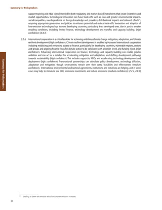 34
Summary for Policymakers
Summary
for
Policymakers
support training and R&D, complemented by both regulatory and market-based instruments that create incentives and
market opportunities. Technological innovation can have trade-offs such as new and greater environmental impacts,
social inequalities, overdependence on foreign knowledge and providers, distributional impacts and rebound effects57
,
requiring appropriate governance and policies to enhance potential and reduce trade-offs. Innovation and adoption of
low-emission technologies lags in most developing countries, particularly least developed ones, due in part to weaker
enabling conditions, including limited finance, technology development and transfer, and capacity building. (high
confidence) {4.8.3}
C.7.6 International cooperation is a critical enabler for achieving ambitious climate change mitigation,adaptation,and climate
resilient development (high confidence).Climate resilient development is enabled by increased international cooperation
including mobilising and enhancing access to finance, particularly for developing countries, vulnerable regions, sectors
and groups and aligning finance flows for climate action to be consistent with ambition levels and funding needs (high
confidence). Enhancing international cooperation on finance, technology and capacity building can enable greater
ambition and can act as a catalyst for accelerating mitigation and adaptation, and shifting development pathways
towards sustainability (high confidence). This includes support to NDCs and accelerating technology development and
deployment (high confidence). Transnational partnerships can stimulate policy development, technology diffusion,
adaptation and mitigation, though uncertainties remain over their costs, feasibility and effectiveness (medium
confidence). International environmental and sectoral agreements, institutions and initiatives are helping, and in some
cases may help, to stimulate low GHG emissions investments and reduce emissions (medium confidence). {2.2.2, 4.8.2}
57
Leading to lower net emission reductions or even emission increases.
 