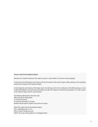 iii
Sources cited in this Synthesis Report
References for material contained in this report are given in curly brackets {} at the end of each paragraph.
In the Summary for Policymakers,the references refer to the numbers of the sections,figures,tables and boxes in the underlying
Introduction and Topics of this Synthesis Report.
In the Introduction and Sections of the longer report, the references refer to the contributions of the Working Groups I, II and
III (WGI,WGII,WGIII) to the Sixth Assessment Report and other IPCC Reports (in italicized curly brackets), or to other sections
of the Synthesis Report itself (in round brackets).
The following abbreviations have been used:
SPM: Summary for Policymakers
TS:Technical Summary
ES: Executive Summary of a chapter
Numbers denote specific chapters and sections of a report.
Other IPCC reports cited in this Synthesis Report:
SR1.5: Global Warming of 1.5°C
SRCCL: Climate Change and Land
SROCC:The Ocean and Cryosphere in a Changing Climate
 