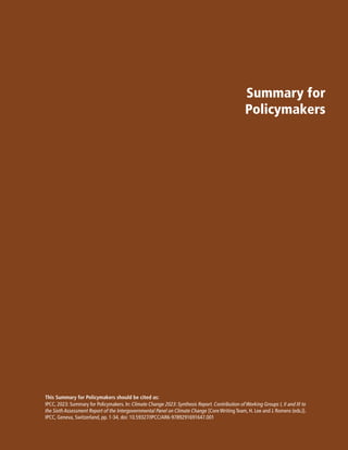 Summary for
Policymakers
IPCC, 2023: Summary for Policymakers. In: Climate Change 2023: Synthesis Report. Contribution of Working Groups I, II and III to
the Sixth Assessment Report of the Intergovernmental Panel on Climate Change [Core Writing Team, H. Lee and J. Romero (eds.)].
IPCC, Geneva, Switzerland, pp. 1-34, doi: 10.59327/IPCC/AR6-9789291691647.001
This Summary for Policymakers should be cited as:
 