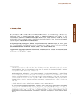 3
Summary for Policymakers
Summary
for
Policymakers
Introduction
This Synthesis Report (SYR) of the IPCC Sixth Assessment Report (AR6) summarises the state of knowledge of climate change,
its widespread impacts and risks, and climate change mitigation and adaptation. It integrates the main findings of the Sixth
Assessment Report (AR6) based on contributions from the three Working Groups1
, and the three Special Reports2
. The summary
for Policymakers (SPM) is structured in three parts: SPM.A Current Status and Trends, SPM.B Future Climate Change, Risks, and
Long-Term Responses, and SPM.C Responses in the Near Term3
.
This report recognizes the interdependence of climate, ecosystems and biodiversity, and human societies; the value of diverse
forms of knowledge; and the close linkages between climate change adaptation, mitigation, ecosystem health, human well-being
and sustainable development, and reflects the increasing diversity of actors involved in climate action.
Based on scientific understanding, key findings can be formulated as statements of fact or associated with an assessed level of
confidence using the IPCC calibrated language4
.
1
The three Working Group contributions to AR6 are:AR6 Climate Change 2021:The Physical Science Basis;AR6 Climate Change 2022: Impacts,Adaptation
and Vulnerability; and AR6 Climate Change 2022: Mitigation of Climate Change. Their assessments cover scientific literature accepted for publication
respectively by 31 January 2021, 1 September 2021 and 11 October 2021.
2
The three Special Reports are: Global Warming of 1.5°C (2018): an IPCC Special Report on the impacts of global warming of 1.5°C above pre-industrial
levels and related global greenhouse gas emission pathways,in the context of strengthening the global response to the threat of climate change,sustainable
development, and efforts to eradicate poverty (SR1.5); Climate Change and Land (2019): an IPCC Special Report on climate change, desertification, land
degradation, sustainable land management, food security, and greenhouse gas fluxes in terrestrial ecosystems (SRCCL); and The Ocean and Cryosphere in
a Changing Climate (2019) (SROCC).The Special Reports cover scientific literature accepted for publication respectively by 15 May 2018, 7 April 2019 and
15 May 2019.
3
In this report, the near term is defined as the period until 2040.The long term is defined as the period beyond 2040.
4
Each finding is grounded in an evaluation of underlying evidence and agreement. The IPCC calibrated language uses five qualifiers to express a level of
confidence: very low, low, medium, high and very high, and typeset in italics, for example, medium confidence. The following terms are used to indicate the
assessed likelihood of an outcome or a result: virtually certain 99–100% probability, very likely 90–100%, likely 66–100%, more likely than not >50–100%,
about as likely as not 33–66%, unlikely 0–33%, very unlikely 0–10%, exceptionally unlikely 0–1%. Additional terms (extremely likely 95–100%; and
extremely unlikely 0–5%) are also used when appropriate.Assessed likelihood is typeset in italics, e.g., very likely.This is consistent with AR5 and the other
AR6 Reports.
 