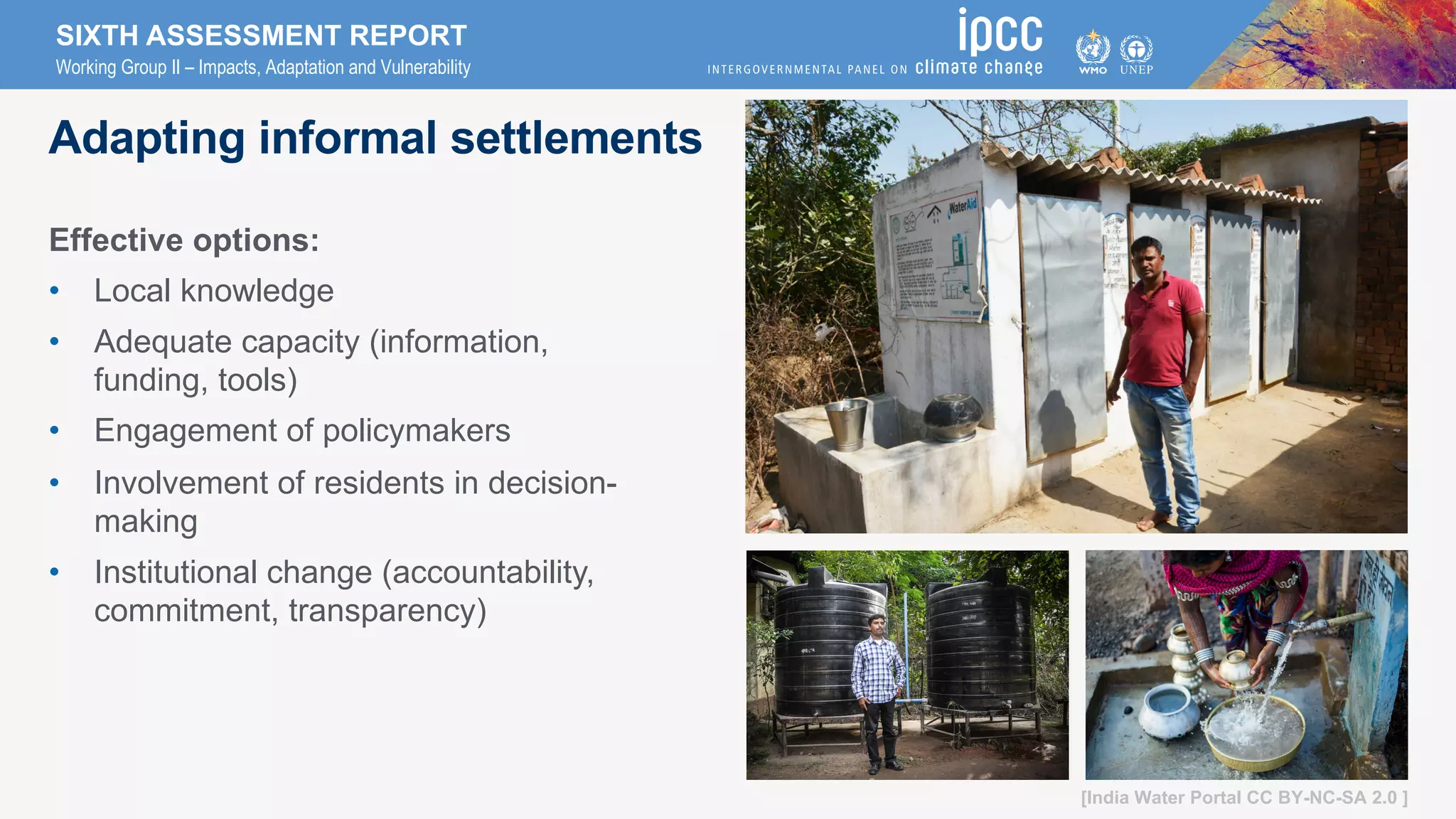 SIXTH ASSESSMENT REPORT
Working Group II – Impacts, Adaptation and Vulnerability
Adapting informal settlements
Effective options:
• Local knowledge
• Adequate capacity (information,
funding, tools)
• Engagement of policymakers
• Involvement of residents in decision-
making
• Institutional change (accountability,
commitment, transparency)
[India Water Portal CC BY-NC-SA 2.0 ]
 