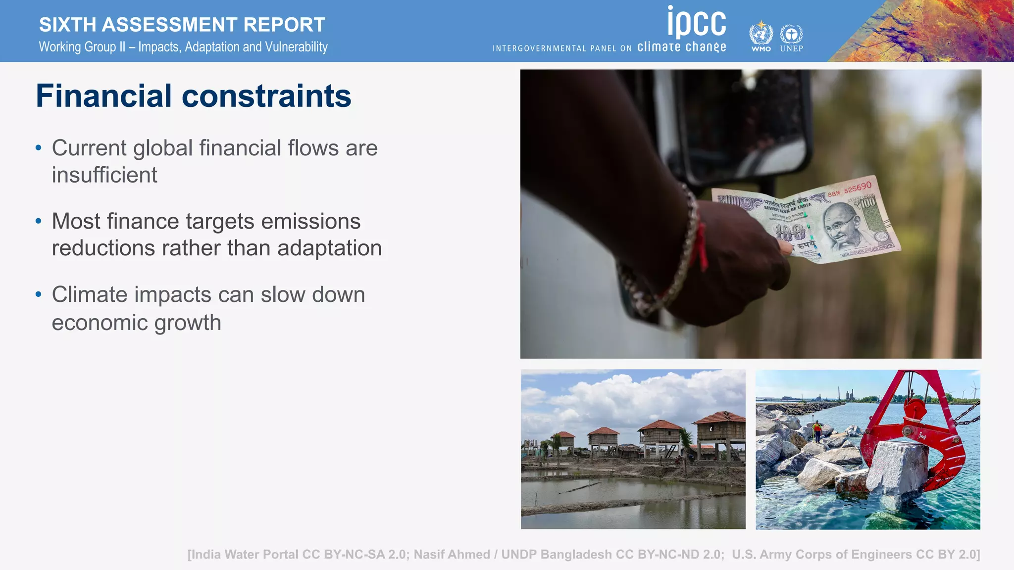 SIXTH ASSESSMENT REPORT
Working Group II – Impacts, Adaptation and Vulnerability
[India Water Portal CC BY-NC-SA 2.0; Nasif Ahmed / UNDP Bangladesh CC BY-NC-ND 2.0; U.S. Army Corps of Engineers CC BY 2.0]
Financial constraints
• Current global financial flows are
insufficient
• Most finance targets emissions
reductions rather than adaptation
• Climate impacts can slow down
economic growth
 