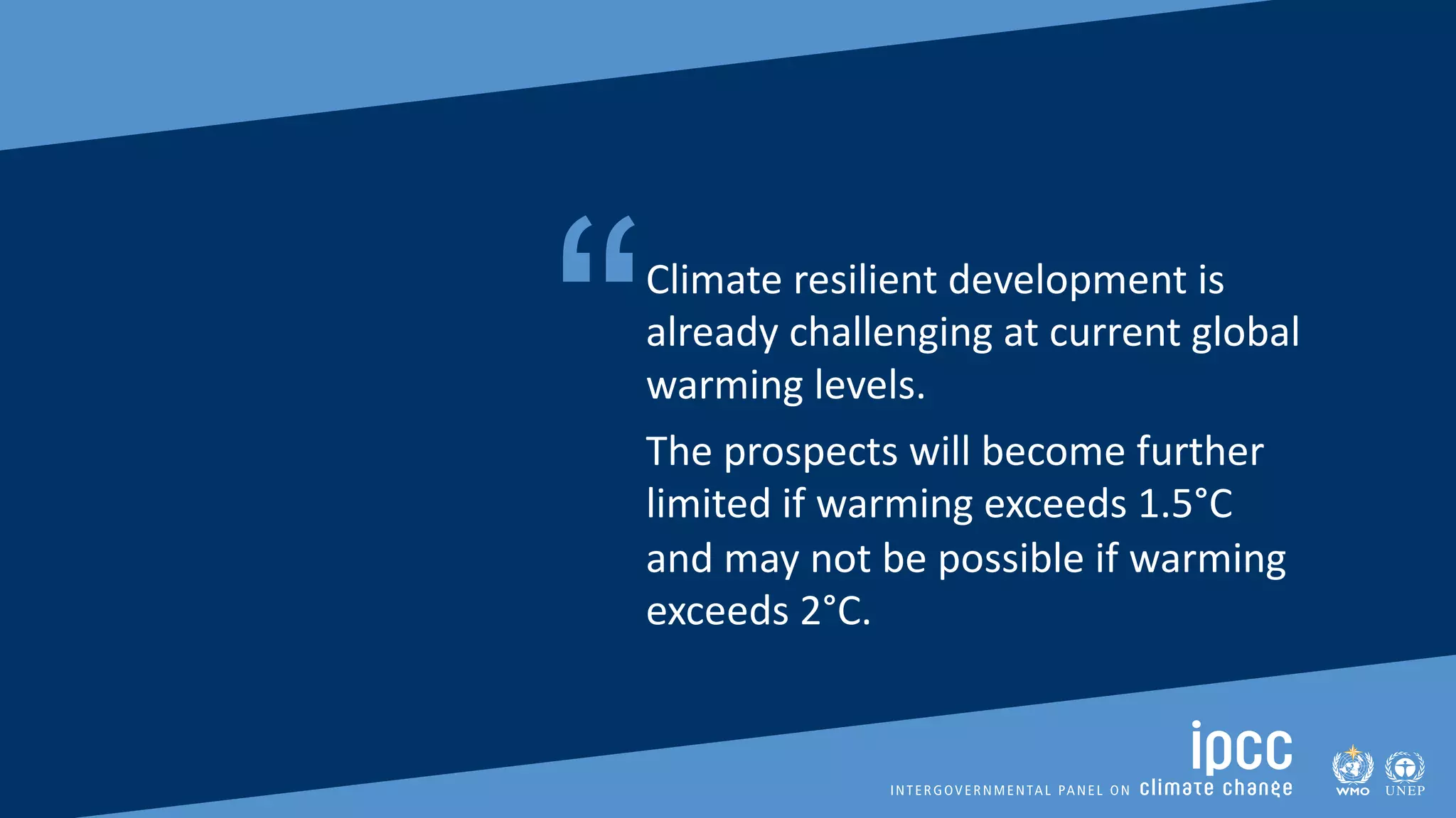 SIXTH ASSESSMENT REPORT
Working Group II – Impacts, Adaptation and Vulnerability
“Climate resilient development is
already challenging at current global
warming levels.
The prospects will become further
limited if warming exceeds 1.5°C
and may not be possible if warming
exceeds 2°C.
 